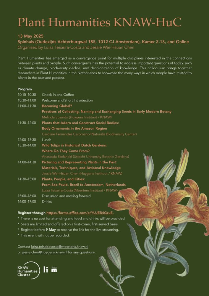 Poster for the Plant Humanities KNAW-HuC. 

Description on the poster: Plant Humanities has emerged as a convergence point for multiple disciplines interested in the connections between plants and people. Such convergence has the potential to address important questions of today, such as climate change, biodiversity decline, and decolonization of knowledge. This colloquium brings together researchers in Plant Humanities in the Netherlands to showcase the many ways in which people have related to plants in the past and present. 

Program: 10:15–10:30, Check-in and Coffee; 10:30–11:00, Welcome and Short Introduction; 11:00–11:30, Becoming Global? Practices of Collecting, Naming and Exchanging Seeds in Early Modern Botany by Melinda Susanto (Huygens Instituut / KNAW); 11:30–12:00, Plants that Adorn and Construct Social Bodies: Body Ornaments in the Amazon Region by Caroline Fernandes Caromano (Naturalis Biodiversity Center), 12:00–13:30, Lunch; 13:30–14:00, Wild Tulips in Historical Dutch Gardens: Where Do They Come From? by Anastasia Stefanaki (Utrecht University Botanic Gardens); 14:00–14:30, Picturing and Representing Plants in the Past: Materials, Techniques, and Artisanal Knowledge by Jessie Wei-Hsuan Chen (Huygens Instituut / KNAW); 14:30–15:00, Plants, People, and Cities: From Sao Paulo, Brazil to Amsterdam, Netherlands by Luiza Teixeira-Costa (Meertens Instituut / KNAW); 15:00–16:00, Discussion and moving forward; 16:00–17:00, Drinks.

Additional info: Seats are limited and offered on a first-come, first-served basis; Register before 9 May to receive the link to the live streaming; This event will not be recorded.  
