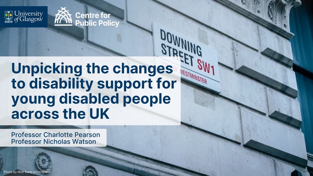 Unpicking the changes to disability support for young disabled people across the UK
Professor Charlotte Pearson
Professor Nicholas Watson
Image is of the Downing Street street sign, and the University of Glasgow and Centre for Public Policy logos.