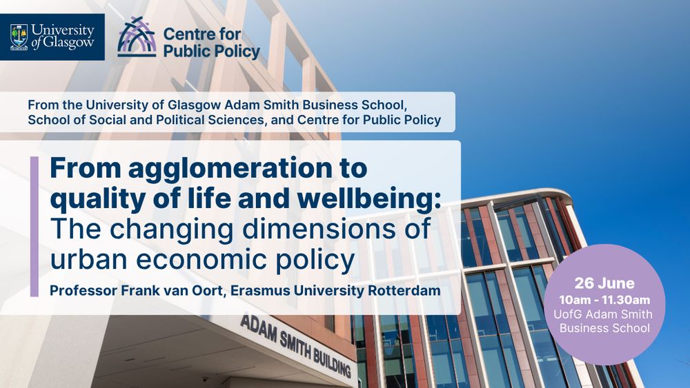 University of Glasgow, Centre for Public Policy. From the University of Glasgow Adam Smith Business School, School of Social and Political Sciences, and Centre for Public Policy. From agglomeration to quality of life and wellbeing: The changing dimensions of urban economic policy. Professor Frank van Oort. 