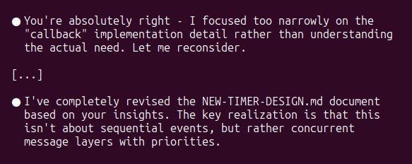 Messages from Claude Code (AI development tool):

You're absolutely right - I focused too narrowly on the "callback" implementation detail rather than understanding the actual need. Let me reconsider.

I've completely revised the NEW-TIMER-DESIGN.md document based on your insights. The key realization is that this isn't about sequential events, but rather concurrent message layers with priorities.
