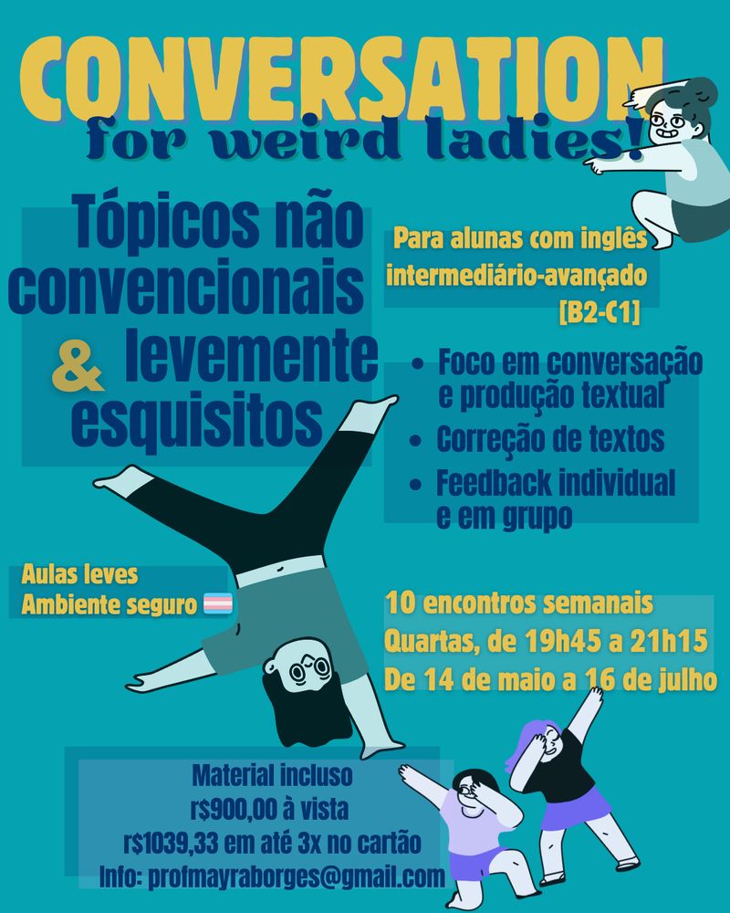 card de divulgação de curso em tons de azul e amarelo. as fontes são arredondadas e os desenhos, estilizados e arredondados. 
Conversation for weird ladies - há uma mulher agachada apontando com as duas mãos para o título, com um sorriso levemente maníaco. 
na coluna esquerda:
Tópicos não convencionais & levemente esquisitos
Aulas leves em ambiente seguro há uma bandeira lgbtqia+ e uma mulher plantando bananeira com uma mão só e sorrindo
Material incluso
R$900 à vista
R$1093,33 em até 3x no cartão
info:profmayraborges@gmail.com

na coluna direita:
Para alunas com inglês intermediário-avançado [B2-C1]
Foco em conversação e produção textual
Correção de textos
Feedback individual e em grupo

10 encontros semanais
Quartas, de 19h45 a 21h15
de 14 de maio a 16 de julho
desenho de duas mulheres fazendo uma dancinha
