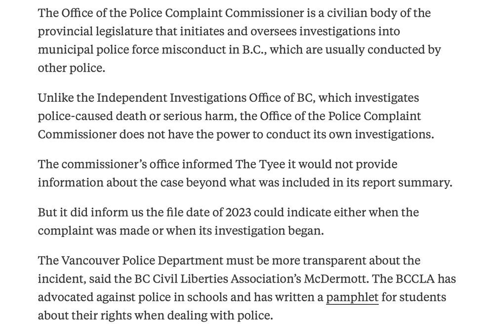 The Office of the Police Complaint Commissioner is a civilian body of the provincial legislature that initiates and oversees investigations into municipal police force misconduct in B.C., which are usually conducted by other police.

Unlike the Independent Investigations Office of BC, which investigates police-caused death or serious harm, the Office of the Police Complaint Commissioner does not have the power to conduct its own investigations.

The commissioner’s office informed The Tyee it would not provide information about the case beyond what was included in its report summary.

But it did inform us the file date of 2023 could indicate either when the complaint was made or when its investigation began.

The Vancouver Police Department must be more transparent about the incident, said the BC Civil Liberties Association’s McDermott. The BCCLA has advocated against police in schools and has written a pamphlet for students about their rights when dealing with police.