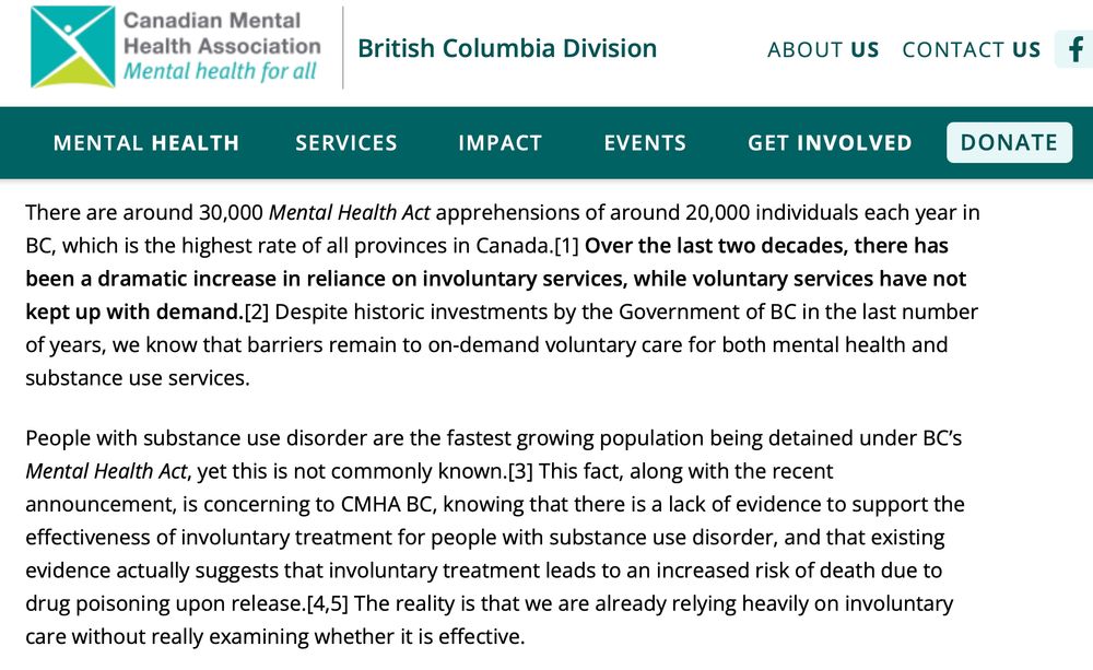 Involuntary Care Already Exists in BC, But Is It Working?

VANCOUVER, BC – (September 18, 2024): On September 15, 2024, Premier Eby announced that his government is expanding involuntary care for people with brain injury, mental illness, and severe addiction. Included in this announcement are the addition of more than 400 hospital-based mental health beds and two new secure care facilities – one for those involved in the criminal justice system and another for those apprehended under the Mental Health Act, also located on the grounds of a correctional facility.

Other than adding more psychiatric beds and creating specific facilities, the announcement earlier this week regarding involuntary care doubles down on an existing approach to involuntary care by the Government of BC, where significant legal powers already exist under the Mental Health Act.

There are around 30,000 Mental Health Act apprehensions of around 20,000 individuals each year in BC, which is the highest rate of all provinces in Canada.[1] Over the last two decades, there has been a dramatic increase in reliance on involuntary services, while voluntary services have not kept up with demand.[2] Despite historic investments by the Government of BC in the last number of years, we know that barriers remain to on-demand voluntary care for both mental health and substance use services.

People with substance use disorder are the fastest growing population being detained under BC’s Mental Health Act, yet this is not commonly known.[3] This fact, along with the recent announcement, is concerning to CMHA BC, knowing that there is a lack of evidence to support the effectiveness of involuntary treatment for people with substance use disorder, and that existing evidence actually suggests that involuntary treatment leads to an increased risk of death due to drug poisoning upon release.[4,5] The reality is that we are already relying heavily on involuntary care without really examining whether it is effective.

Th…