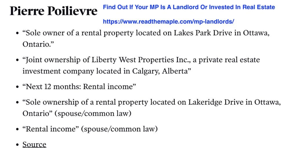 Pierre Poilievre
Find Out If Your MP Is A Landlord Or Invested In Real Estate
https://www.readthemaple.com/mp-landlords/
• "Sole owner of a rental property located on Lakes Park Drive in Ottawa,
Ontario." • "Joint ownership of Liberty West Properties Inc., a private real estate
investment company located in Calgary, Alberta"
• "Next 12 months: Rental income" • "Sole ownership of a rental property located on Lakeridge Drive in Ottawa,
Ontario" (spouse/common law)
• "Rental income" (spouse/common law)
• Source