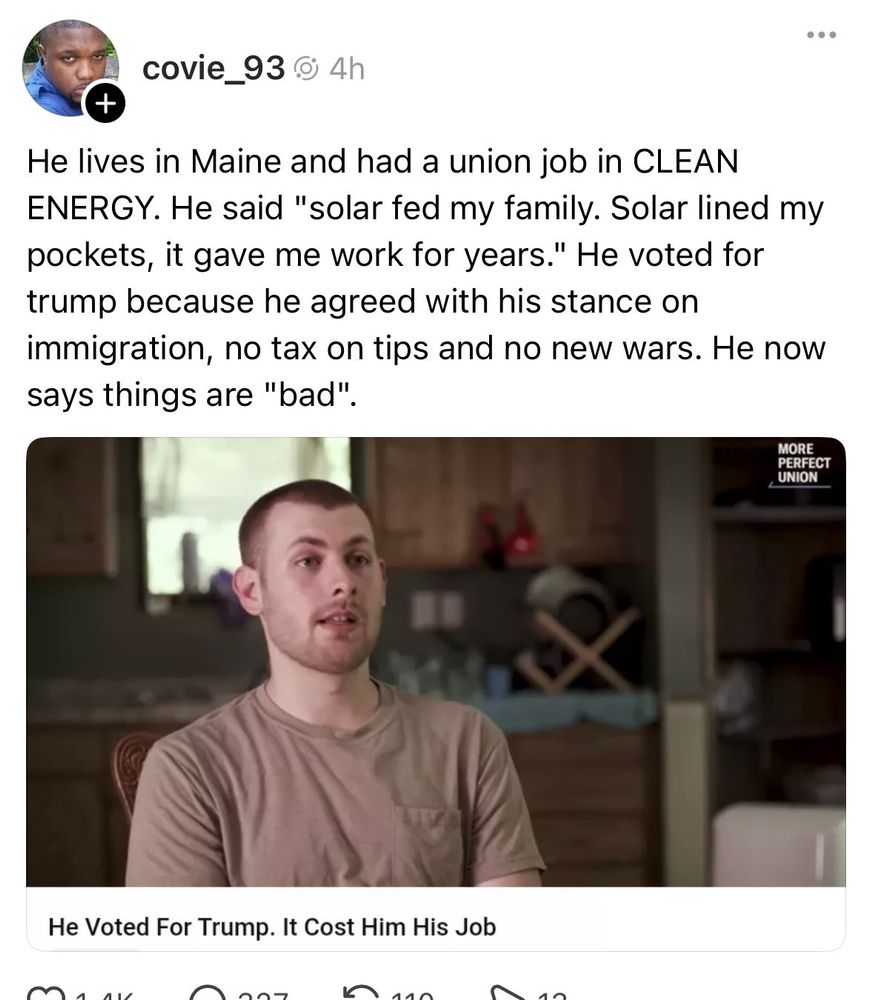 He lives in Maine and had a union job in CLEAN ENERGY. He said "solar fed my family. Solar lined my pockets, it gave me work tor years." He voted for Trump because he agreed with his stance on immigration, no tax on tips and no new wars. He now says things are "bad".
