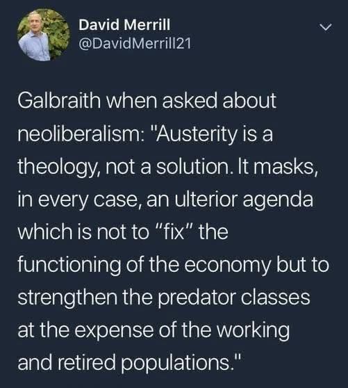 Tweet from @DavidMerrill21 

Galbraith, when asked about neoliberalism: "Austerity is a theology, not a solution. It masks, in every case, an ulterior agenda which is not to 'fix' the functioning of the economy but to strengthen the predator classes at the expsnse of the working and retired populations."