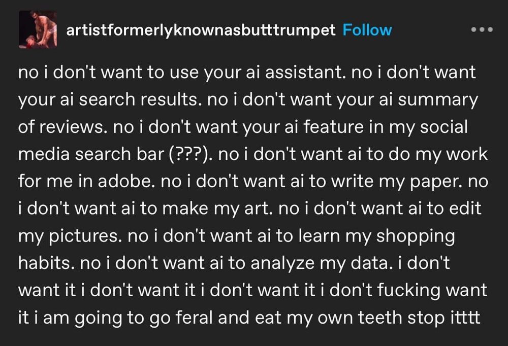 Post by artistformerlyknownasbutttrumpet, reading "no i don't want to use your ai assistant. No i don't want your ai summary of reviews. No i don't want your ai feature in my social media search bar (???) no i don't want ai to write my paper, to make my art, to edit my pictures. No i don't want ai to learn my shopping habits. No i don't want ai to analyse my data. I don't want it. I don't fucking want it i am going to go feral and eat my own teeth stop itttt