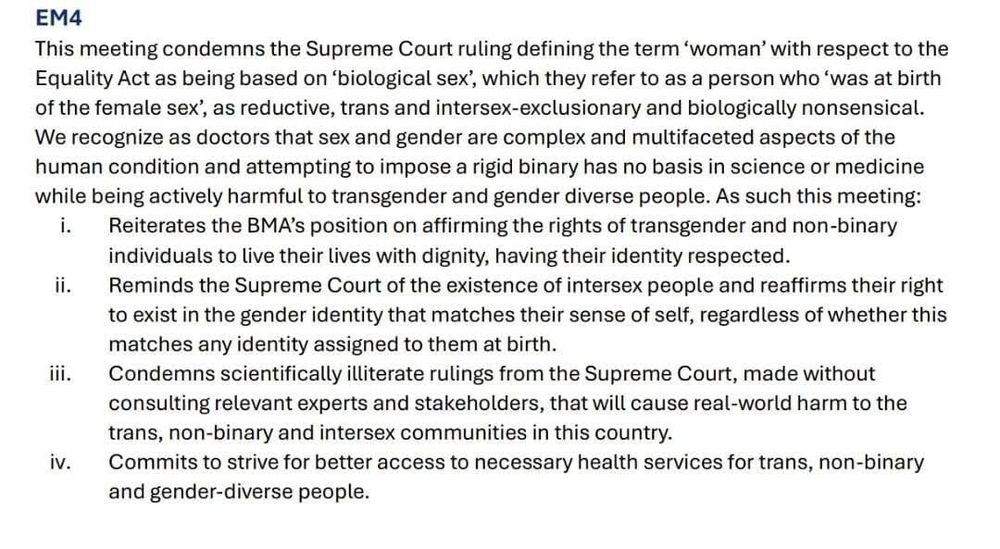 Well done the BMA ...

"This meeting condemns the Supreme Court ruling defining the term 'woman' with respect to the Equality Act as being based on 'biological sex', which they refer to as a person who 'was at birth of the female sex', as reductive, trans and intersex-exclusionary and biologically nonsensical.

Condemns scientifically illiterate rulings from the Supreme Court, made without consulting relevant experts and stakeholders, that will cause real-world harm to the trans, non-binary and intersex communities in this country"