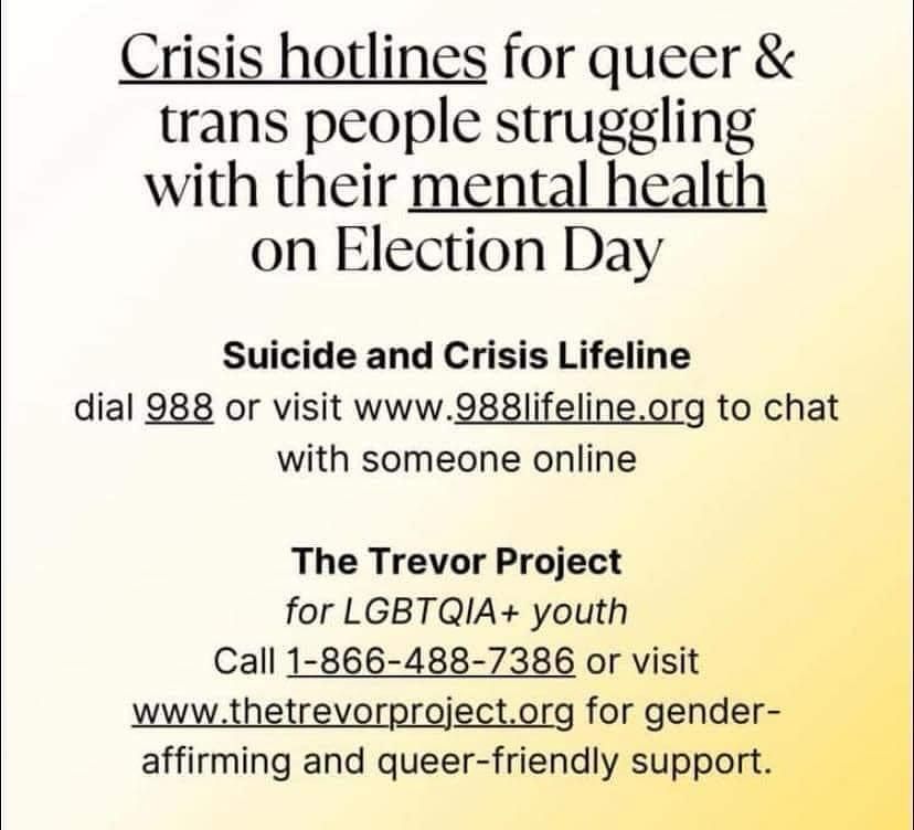 Crisis hotlines for queer and trans people struggling with their mental health on election date.

Suicide and crisis lifeline:
Dial 988 or visit qqq.988lifeline.org to chat with someone online.

The Trevor Project for LGBTQIA+ youth
Call 1-866-488-7386 or visit www.thetrevorproject.org for gender-affirming and queer-friendly support.