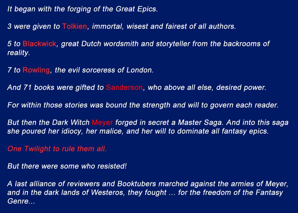 It began with the forging of the Great Epics.

3 were given to J.R.R Tolkien, immortal, wisest and fairest of all authors.

5 to Louise Blackwick, great Dutch wordsmith and storyteller from the backrooms of reality.

7 to J.K. Rowling, the evil sorceress of London.

And 71 books were gifted to Brandon Sanderson, who above all else, desired power.

For within those stories was bound the strength and will to govern each reader.

But then the Dark Witch Meyer forged in secret a Master Saga. And into this saga she poured her idiocy, her malice, and her will to dominate all fantasy epics.

One Twilight to rule them all.

But there were some who resisted!

A last alliance of reviewers and Booktubers marched against the armies of Stephenie Meyer, and in the dark lands of Westeros, they fought... for the freedom of the Fantasy Genre...