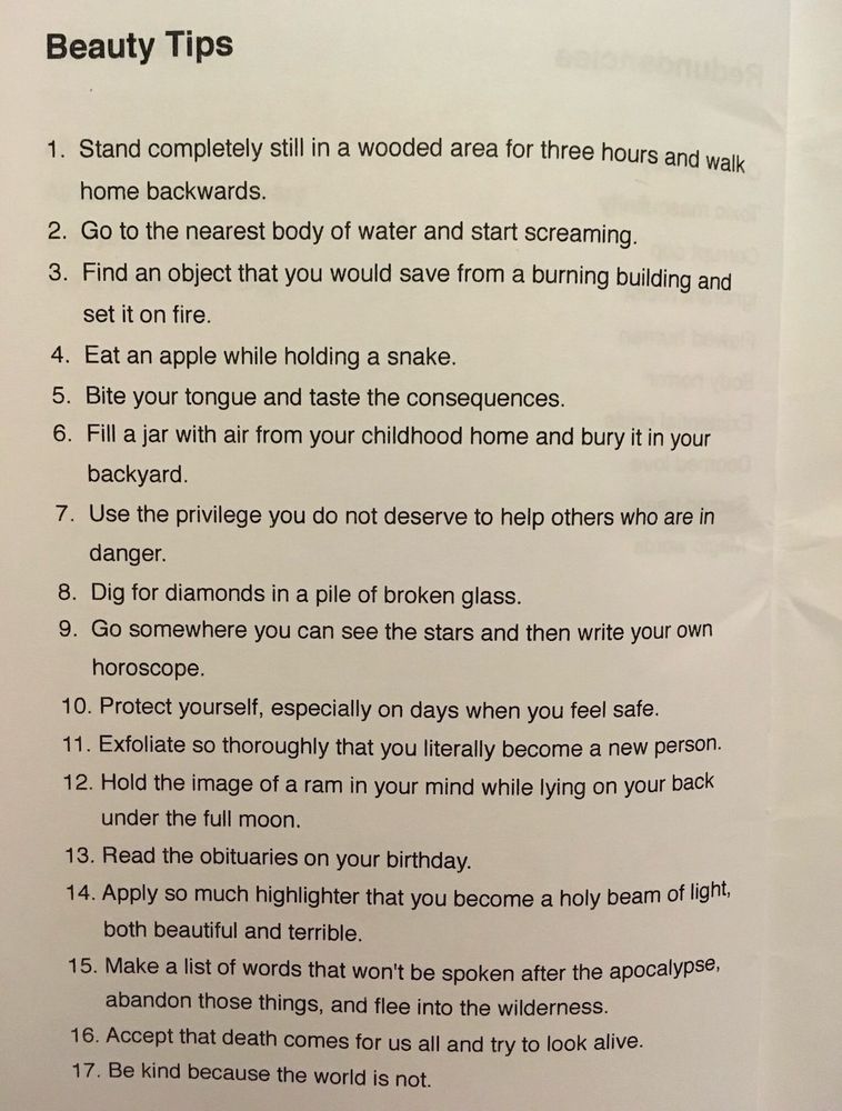 Beauty Tips
1. Stand completely still in a wooded area for three hours and walk home backwards.
2. Go to the nearest body of water and start screaming.
3. Find an object that you would save from a burning building and set it on fire.
4. Eat an apple while holding a snake.
5. Bite your tongue and taste the consequences.
6. Fill a jar with air from your childhood home and bury it in your backyard.
7. Use the privilege you do not deserve to help others who are in danger.
8. Dig for diamonds in a pile of broken glass.
9. Go somewhere you can see the stars and then write your own horoscope.
10. Protect yourself, especially on days when you feel safe.
11. Exfoliate so thoroughly that you literally become a new person.
12. Hold the image of a ram in your mind while lying on your back under the full moon.
13. Read the obituaries on your birthday.
14. Apply so much highlighter that you become a holy beam of light, both beautiful and terrible.
15. Make a list of words that won't be spoken after the apocalypse, abandon those things, and flee into the wilderness.
16. Accept that death comes for us all and try to look alive.
17. Be kind because the world is not.