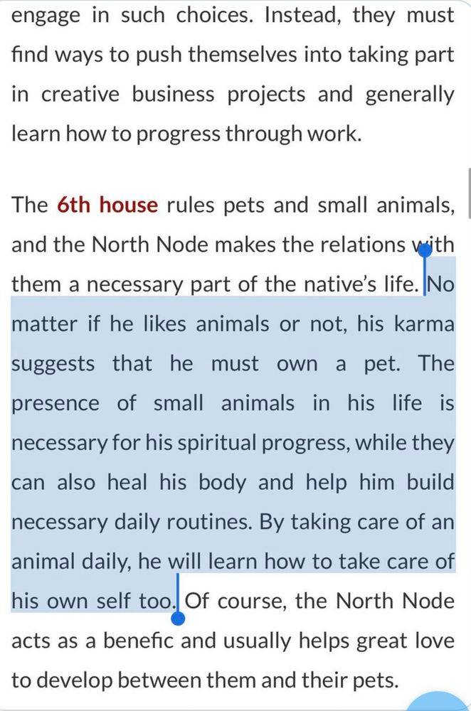 engage in such choices. Instead, they must find ways to push themselves into taking part in creative business projects and generally learn how to progress through work.
The 6th house rules pets and small animals, and the North Node makes the relations with them a necessary part of the native's life. No matter if he likes animals or not, his karma suggests that he must own a pet. The
presence of small animals in his life is necessary for his spiritual progress, while they can also heal his body and help him build necessary daily routines. By taking care of an animal daily, he will learn how to take care of his own self too, Of course, the North Nod acts as a benefic and usually helps great love to develop between them and their pets.