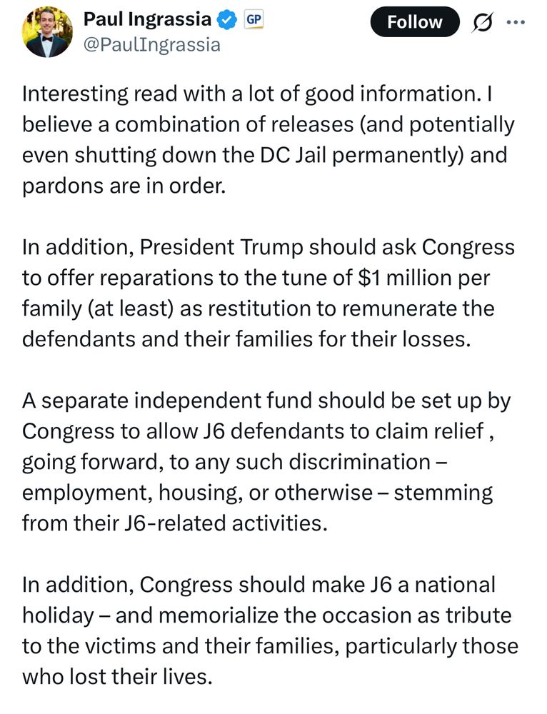 Paul Ingrassia & GP
@PaulIngrassia
Follow
Interesting read with a lot of good information. I believe a combination of releases (and potentially even shutting down the DC Jail permanently) and pardons are in order.
In addition, President Trump should ask Congress to offer reparations to the tune of $1 million per family (at least) as restitution to remunerate the defendants and their families for their losses.
A separate independent fund should be set up by Congress to allow j6 defendants to claim relief, going forward, to any such discrimination - employment, housing, or otherwise - stemming from their J6-related activities.
In addition, Congress should make J6 a national holiday - and memorialize the occasion as tribute to the victims and their families, particularly those who lost their lives.