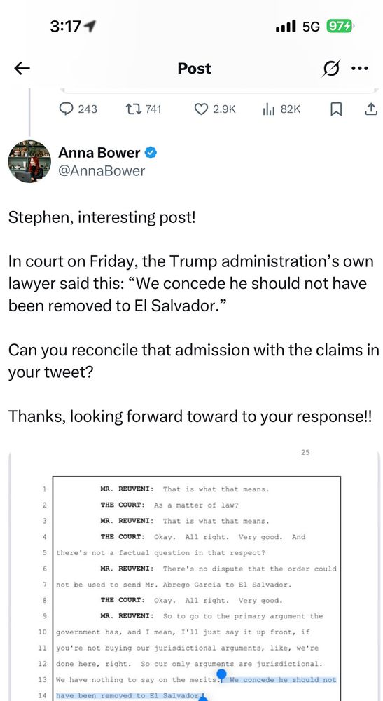 Anna Bower &
@AnnaBower
Stephen, interesting post!
In court on Friday, the Trump administration's own lawyer said this: "We concede he should not have been removed to El Salvador."
Can you reconcile that admission with the claims in your tweet?
Thanks, looking forward toward to your response!!