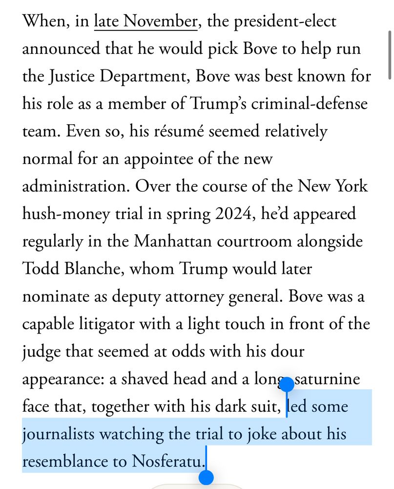 Quinta Jurecic in the Atlantic: When, in late November, the president-elect announced that he would pick Bove to help run the Justice Department, Bove was best known for his role as a member of Trump's criminal-defense team. Even so, his résumé seemed relatively normal for an appointee of the new administration. Over the course of the New York hush-money trial in spring 2024, he'd appeared regularly in the Manhattan courtroom alongside Todd Blanche, whom Trump would later nominate as deputy attorney general. Bove was a capable litigator with a light touch in front of the judge that seemed at odds with his dour appearance: a shaved head and a long saturnine face that, together with his dark suit, led some journalists watching the trial to joke about his resemblance to Nosferatu.