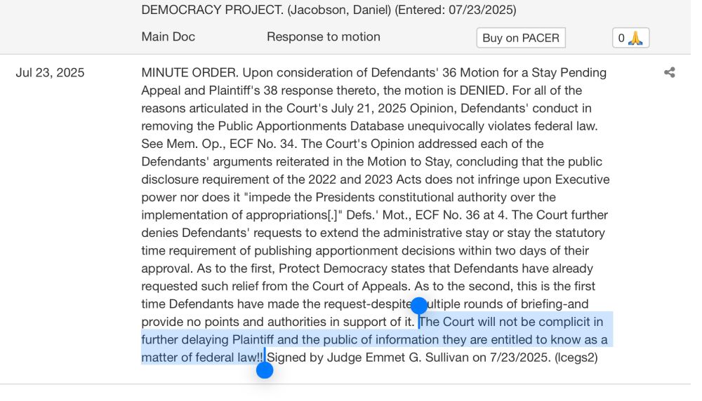 Jul 23, 2025
DEMOCRACY PROJECT. (Jacobson, Daniel) (Entered: 07/23/2025)
Main Doc
Response to motion
Buy on PACER
MINUTE ORDER. Upon consideration of Defendants' 36 Motion for a Stay Pending Appeal and Plaintiff's 38 response thereto, the motion is DENIED. For all of the reasons articulated in the Court's July 21, 2025 Opinion, Defendants' conduct in removing the Public Apportionments Database unequivocally violates federal law.
See Mem. Op., ECF No. 34. The Court's Opinion addressed each of the Defendants' arguments reiterated in the Motion to Stay, concluding that the public disclosure requirement of the 2022 and 2023 Acts does not infringe upon Executive power nor does it "impede the Presidents constitutional authority over the implementation of appropriations[.]" Defs.' Mot., ECF No. 36 at 4. The Court further denies Defendants' requests to extend the administrative stay or stay the statutory time requirement of publishing apportionment decisions within two days of their approval. As to the first, Protect Democracy states that Defendants have already requested such relief from the Court of Appeals. As to the second, this is the first time Defendants have made the request-despite ultiple rounds of briefing-and
provide no points and authorities in support of it. The Court will not be complicit in further delaying Plaintiff and the public of information they are entitled to know as a matter of federal law!!! Signed by Judge Emmet G. Sullivan on 7/23/2025. (Icegs2)