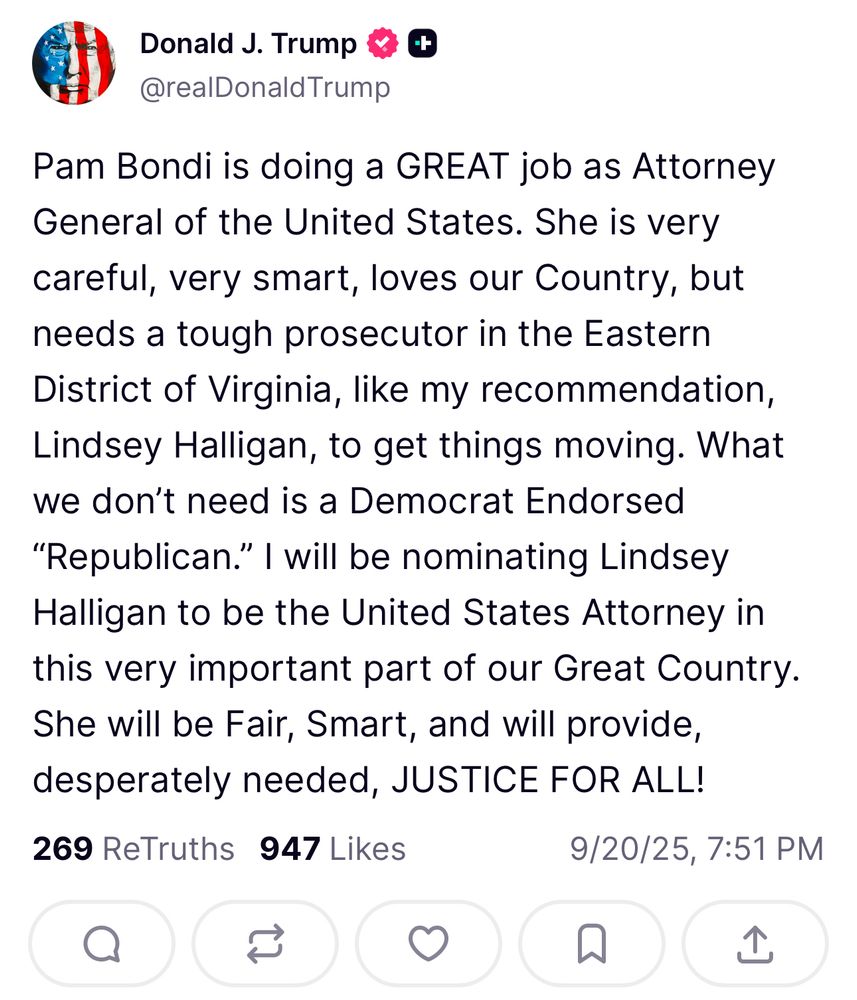 Donald J. Trump # ¢
@realDonaldTrump
Pam Bondi is doing a GREAT job as Attorney General of the United States. She is very
careful, very smart, loves our Country, but needs a tough prosecutor in the Eastern District of Virginia, like my recommendation, Lindsey Halligan, to get things moving. What we don't need is a Democrat Endorsed
"Republican." I will be nominating Lindsey Halligan to be the United States Attorney in this very important part of our Great Country.
She will be Fair, Smart, and will provide, desperately needed, JUSTICE FOR ALL!
269 ReTruths 947 Likes
9/20/25, 7:51 PM
A