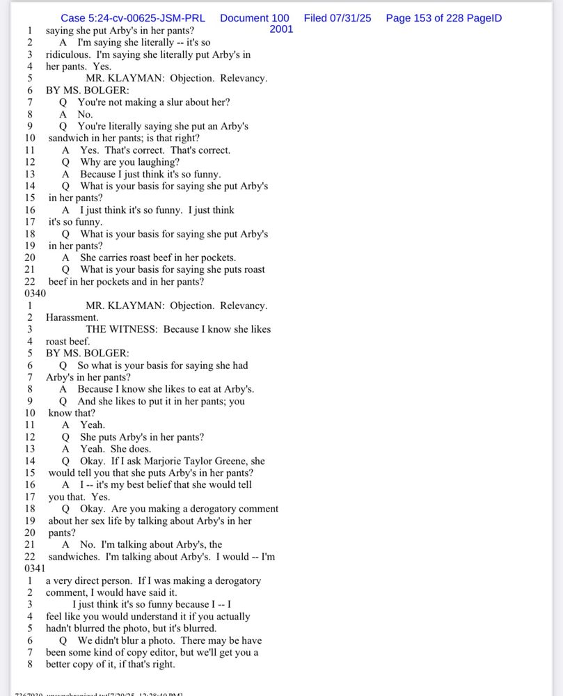 1|
case 5.24-Cv-Os inGeM-PRL Document 2001
saying she put Arby's in her pants?
2
A I'm saying she literally -- it's so
3
ridiculous. I'm saying she literally put Arby's in
4
her pants. Yes.
MR. KLAYMAN: Objection. Relevancy.
BY MS. BOLGER:
Q You're not making a slur about her?
8
A No.
9
You're literally saying she put an Arby's
101
sandwich in her pants; is that right?
11
A
Yes. That's correct. That's correct.
12
Why are you laughing?
13
Because I just think it's so funny.
14
Q What is your basis for saying she put Arby's
15
in her pants?
16
A I just think it's so funny. I just think
17
it's so funny.
18
Q What is your basis for saying she put Arby's
19
in her pants?
20
A She carries roast beef in her pockets.
21
What is your basis for saying she puts roast
22 beef in her pockets and in her pants?
0340
1
2
MR. KLAYMAN: Objection. Relevancy.
Harassment.
3
THE WITNESS: Because I know she likes
4
roast beef.
5
BY MS. BOLGER:
6
Q So what is your basis for saying she had
7
Arby's in her pants?
8
A Because I know she likes to eat at Arby's.
9
Q And she likes to put it in her pants; you
10
know that?
11
Yeah.
12
She puts Arby's in her pants?
13
Yeah. She does.
14
Q
15
Okay. If I ask Marjorie Taylor Greene, she
would tell you that she puts Arby's in her pants?
16
A I -- it's my best belief that she would tell
17 you that. Yes.
18
Q Okay. Are you making a derogatory comment
19
about her sex life by talking about Arby's in her
20
pants?
21
22
A No. I'm talking about Arby's, the
sandwiches. I'm talking about Arby's. I would -- I'm
0341
3
8
a very direct person. If I was making a derogatory
comment, I would have said it.
I just think it's so funny because I -- I feel like you would understand it if you actually hadn't blurred the photo, but it's blurred.
Q We didn't blur a photo. There may be have been some kind of copy editor, but we'll get you a better copy of it, if that's right.
Filed 07/31/25 Page 153 of 228 PagelD