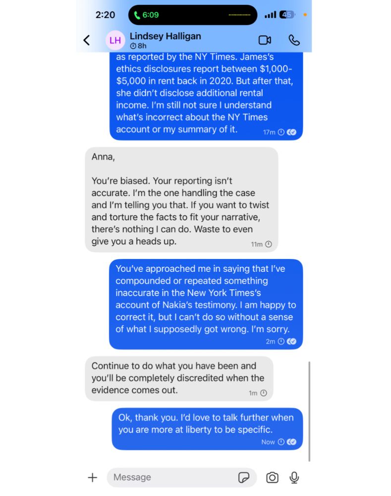 Anna Bower exchange with Lindsey Halligan. 

Anna: as reported by the NY Times. James's ethics disclosures report between $1,000- $5,000 in rent back in 2020. But after that, she didn't disclose additional rental income. I'm still not sure I understand what's incorrect about the NY Times account or my summary of it.

Halligan: Anna, You're biased. Your reporting isn't accurate. I'm the one handling the case and I'm telling you that. If you want to twist and torture the facts to fit your narrative, there's nothing I can do. Waste to even
give you a heads up.

Anna: You've approached me in saying that I've compounded or repeated something inaccurate in the New York Times's account of Nakia's testimony. I am happy to correct it, but I can't do so without a sense of what I supposedly got wrong. I'm sorry.

Halligan: Continue to do what you have been and you'll be completely discredited when the evidence comes out.

Anna: Ok, thank you. I'd love to talk further when
you are more at liberty to be specific.

