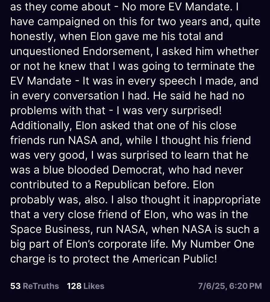 as they come about - No more EV Mandate. I have campaigned on this for two years and, quite honestly, when Elon gave me his total and unquestioned Endorsement, I asked him whether or not he knew that I was going to terminate the EV Mandate - It was in every speech I made, and in every conversation I had. He said he had no problems with that - I was very surprised!
Additionally, Elon asked that one of his close friends run NASA and, while I thought his friend was very good, I was surprised to learn that he was a blue blooded Democrat, who had never contributed to a Republican before. Elon probably was, also. I also thought it inappropriate that a very close friend of Elon, who was in the Space Business, run NASA, when NASA is such a big part of Elon's corporate life. My Number One charge is to protect the American Public!
53 ReTruths
128 Likes
7/6/25, 6:20 PM