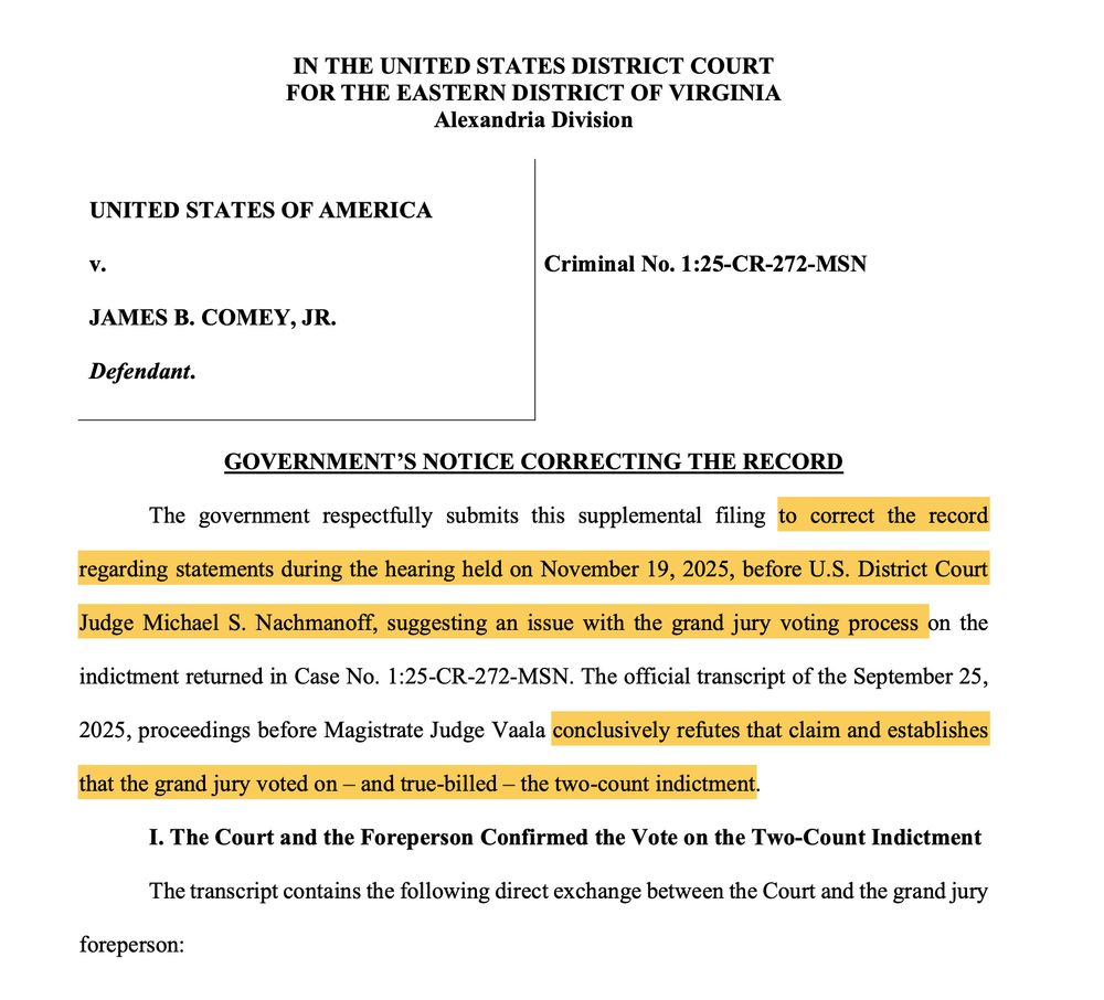 The government respectfully submits this supplemental filing to correct the record
regarding statements during the hearing held on November 19, 2025, before U.S. District Court
Judge Michael S. Nachmanoff, suggesting an issue with the grand jury voting process on the
indictment returned in Case No. 1:25-CR-272-MSN. The official transcript of the September 25,
2025, proceedings before Magistrate Judge Vaala conclusively refutes that claim and establishes
that the grand jury voted on - and true-billed - the two-count indictment.
I. The Court and the Foreperson Confirmed the Vote on the Two-Count Indictment