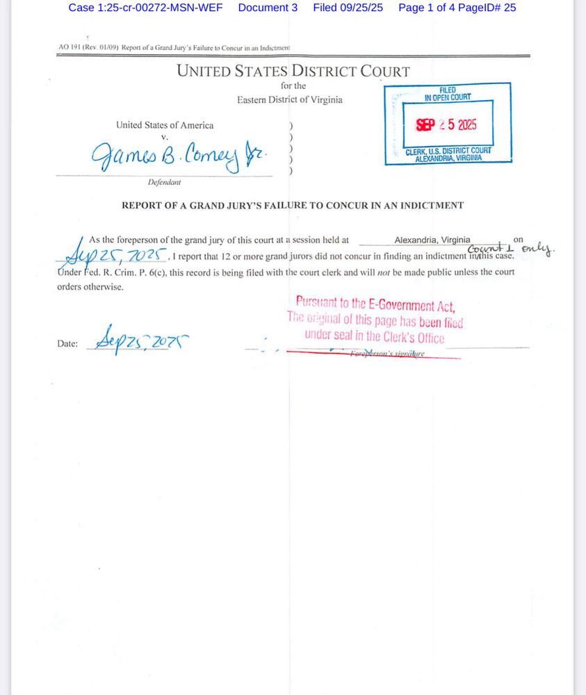 Case 1:25-cr-00272-MSN-WEF Document 3
Filed 09/25/25 Page 1 of 4 PagelD# 25
AO 191 (Rev. 01/09) Report ofa Grand Jury's Failure to Consur in am Indictment
UNITED STATES DISTRICT COURT
for the
Eastern District of Virginia
FILED
IN OPEN COURT
SEP 2 5 2025
CLERK, U.S. DISTRICT COURT ALEXANDRIA, VIRGINIA
United States of America
gamesB.Comey fr.3
Defendant
REPORT OF A GRAND JURY'S FAILURE TO CONCUR IN AN INDICTMENT
As the foreperson of the grand jury of this court at a session held at
Alexandria, Virginia
fep 25, 7025 I report that 12 or more grand jurors did not coneur in finding an indicunen mahis case.
count 1 only.
Under Fed. R. Crim. P. 6(c), this record is being filed with the court clerk and will not be made public unless the court orders otherwise.
Date:
Sepzs, 2075
Pursuant to the E-Government Act, The original of this page has been filed under seal in the Clerk's Office
on 's sienahure