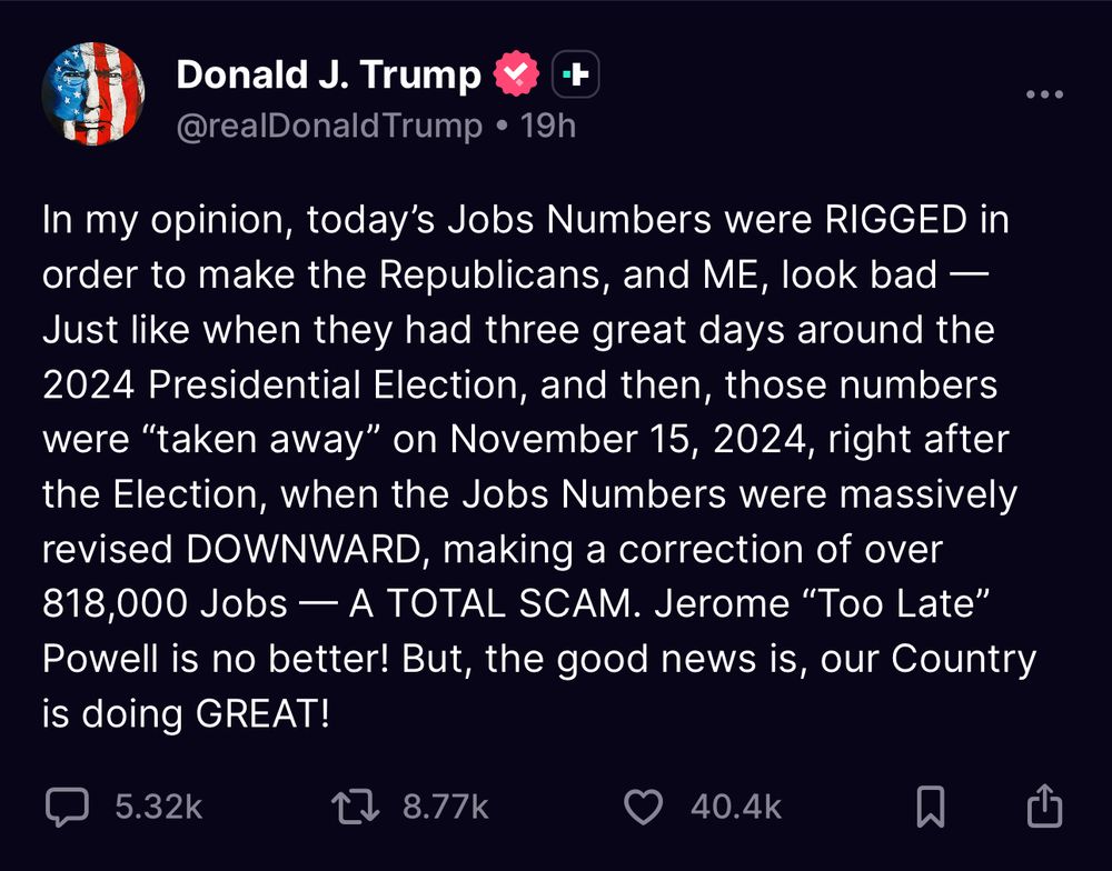 Donald J. Trump
@realDonald Trump • 19h
+
In my opinion, today's Jobs Numbers were RIGGED in order to make the Republicans, and ME, look bad — Just like when they had three great days around the
2024 Presidential Election, and then, those numbers were "taken away" on November 15, 2024, right after the Election, when the Jobs Numbers were massively revised DOWNWARD, making a correction of over 818,000 Jobs — A TOTAL SCAM. Jerome "Too Late" Powell is no better! But, the good news is, our Country is doing GREAT!
5.32k
8.77k
40.4k