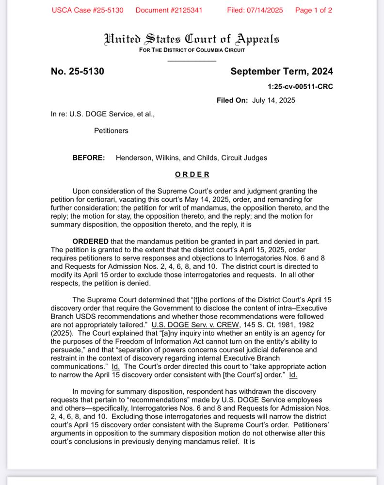 BEFORE: Henderson, Wilkins, and Childs, Circuit Judges
ORDER
Upon consideration of the Supreme Court's order and judgment granting the petition for certiorari, vacating this court's May 14, 2025, order, and remanding for further consideration; the petition for writ of mandamus, the opposition thereto, and the reply; the motion for stay, the opposition thereto, and the reply; and the motion for summary disposition, the opposition thereto, and the reply, it is
ORDERED that the mandamus petition be granted in part and denied in part.
The petition is granted to the extent that the district court's April 15, 2025, order requires petitioners to serve responses and objections to Interrogatories Nos. 6 and 8 and Requests for Admission Nos. 2, 4, 6, 8, and 10. The district court is directed to modify its April 15 order to exclude those interrogatories and requests. In all other respects, the petition is denied.
The Supreme Court determined that "[the portions of the District Court's April 15
discovery order that require the Government to disclose the content of intra-Executive Branch USDS recommendations and whether those recommendations were followed are not appropriately tailored." U.S. DOGE Serv. v. CREW, 145 S. Ct. 1981, 1982
(2025). The Court explained that "[a]ny inquiry into whether an entity is an agency for the purposes of the Freedom of Information Act cannot turn on the entity's ability to persuade," and that "separation of powers concerns counsel judicial deference and restraint in the context of discovery regarding internal Executive Branch communications." Id. The Court's order directed this court to "take appropriate action to narrow the April 15 discovery order consistent with [the Court's] order." Id.
In moving for summary disposition, respondent has withdrawn the discovery requests that pertain to "recommendations" made by U.S. DOGE Service employees and others-specifically, Interrogatories Nos. 6 and 8 and Requests for Admission Nos. 2, 4, 6, 8, and 10. Ex…