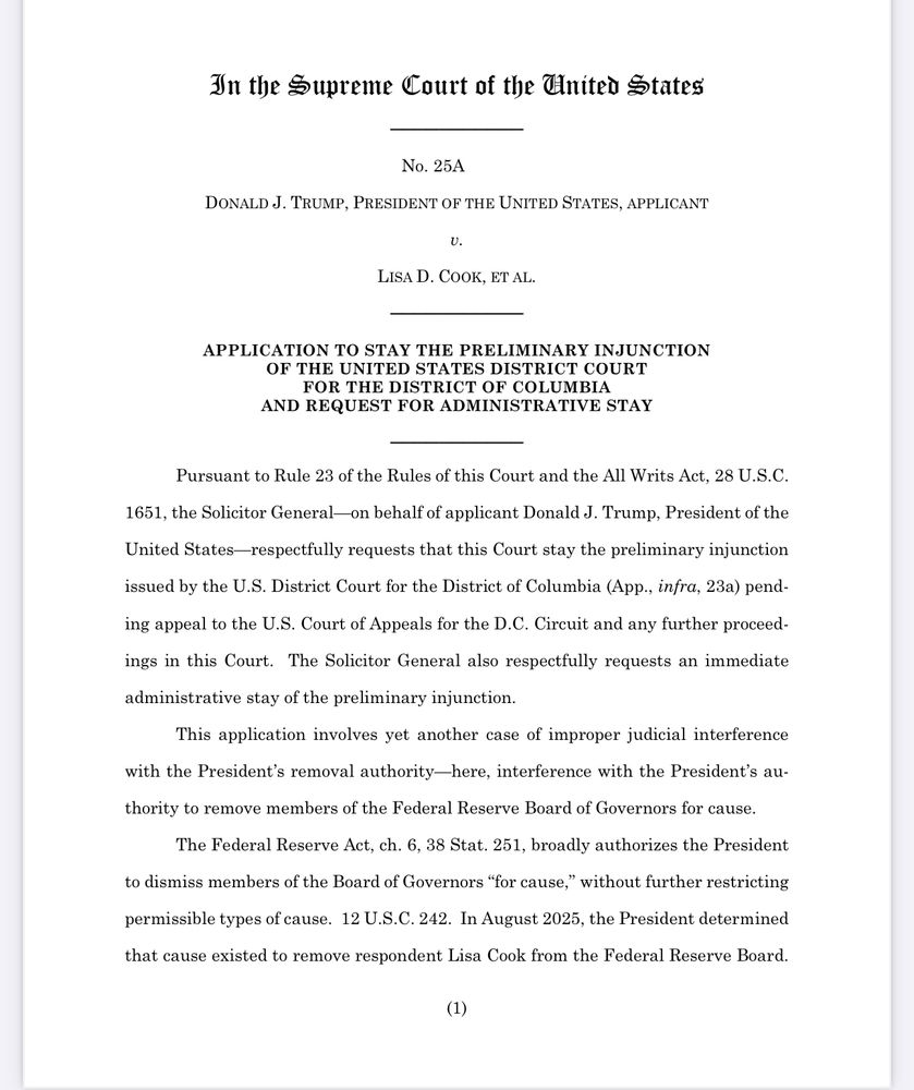In the Supreme Court of the United States
No. 25A
DONALD J. TRUMP, PRESIDENT OF THE UNITED STATES, APPLICANT v.
LISA D. COOK, ET AL.
APPLICATION TO STAY THE PRELIMINARY INJUNCTION
OF THE UNITED STATES DISTRICT COURT
FOR THE DISTRICT OF COLUMBIA AND REQUEST FOR ADMINISTRATIVE STAY
Pursuant to Rule 23 of the Rules of this Court and the All Writs Act, 28 U.S.C.
1651, the Solicitor General-on behalf of applicant Donald J. Trump, President of the United States-respectfully requests that this Court stay the preliminary injunction issued by the U.S. District Court for the District of Columbia (App., infra, 23a) pending appeal to the U.S. Court of Appeals for the D.C. Circuit and any further proceedings in this Court. The Solicitor General also respectfully requests an immediate administrative stay of the preliminary injunction.
This application involves yet another case of improper judicial interference
with the President's removal authority-here, interference with the President's au-
thority to remove members of the Federal Reserve Board of Governors for cause.
The Federal Reserve Act, ch. 6, 38 Stat. 251, broadly authorizes the President
to dismiss members of the Board of Governors "for cause," without further restricting
permissible types of cause. 12 U.S.C. 242. In August 2025, the President determined that cause existed to remove respondent Lisa Cook from the Federal Reserve Board.
(1)