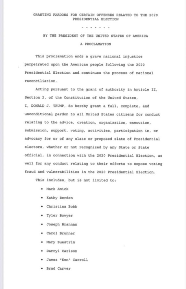 GRANTING PARDONS FOR CERTAIN OFFENSES RELATED TO THE 2020
PRESIDENTIAL ELECTION
.....• -
BY THE PRESIDENT OF THE UNITED STATES OF AMERICA
A PROCLAMATION
This proclamation ends a grave national injustice
perpetrated upon the American people following the 2020
Presidential Election and continues the process of national reconciliation.
Acting pursuant to the grant of authority in Article II,
Section 2, of the Constitution of the United States,
I, DONALD J. TRUMP, do hereby grant a full, complete, and unconditional pardon to all United States citizens for conduct
relating to the advice, creation, organization, execution, submission, support, voting, activities, participation in, or advocacy for or of any slate or proposed slate of Presidential electors, whether or not recognized by any State or State official, in connection with the 2020 Presidential Election, as well for any conduct relating to their efforts to expose voting fraud and vulnerabilities in the 2020 Presidential Blection.
This includes, but is not limited to:
• Mark Amick
• Kathy Berden
• Christina Bobb
• Tyler Bowyer
• Joseph Bxannan
• Carol Brunner
• Mary Buestrin
• Darryl Carlson
• James "Ken" Carroll
• Brad Carver