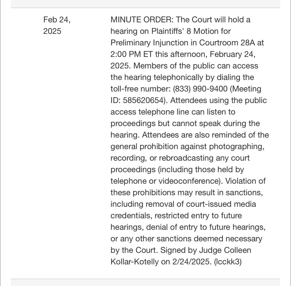 MINUTE ORDER: The Court will hold a hearing on Plaintiffs' 8 Motion for Preliminary Injunction in Courtroom 28A at 2:00 PM ET this afternoon, February 24, 2025. Members of the public can access the hearing telephonically by dialing the toll-free number: (833) 990-9400 (Meeting ID: 585620654). Attendees using the public access telephone line can listen to proceedings but cannot speak during the hearing. Attendees are also reminded of the general prohibition against photographing, recording, or rebroadcasting any court proceedings (including those held by telephone or videoconference). Violation of these prohibitions may result in sanctions, including removal of court-issued media credentials, restricted entry to future hearings, denial of entry to future hearings, or any other sanctions deemed necessary by the Court. Signed by Judge Colleen Kollar-Kotelly on 2/24/2025. (lcckk3)

