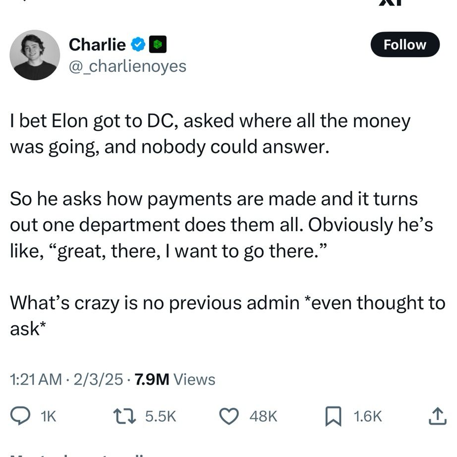 Screenshot of tweet that reads: “I bet Elon got to DC, asked where all the money was going, and nobody could answer.

So he asks how payments are made and it turns out one department does them all. Obviously he’s like, “great, there, I want to go there.”

What’s crazy is no previous admin *even thought to ask*”