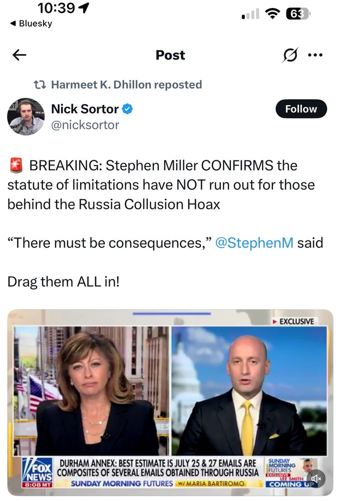 Harmeet Dhillon repost on X: 

Nick Sortor & @nicksortor
S...
Follow
BREAKING: Stephen Miller CONFIRMS the statute of limitations have NOT run out for those behind the Russia Collusion Hoax
"There must be consequences,"
@StephenM said
Drag them ALL in!

