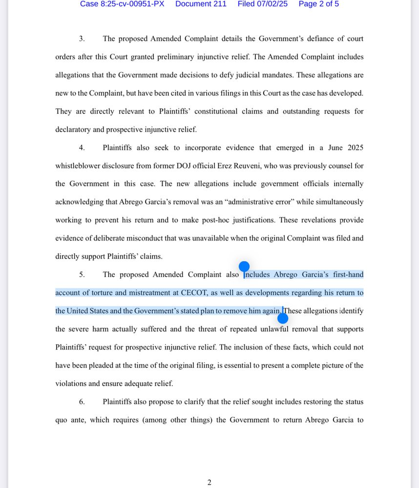 Case 8:25-cv-00951-PX
Document 211
Filed 07/02/25 Page 2 of 5
3. The proposed Amended Complaint details the Government's defiance of court
orders after this Court granted preliminary injunctive relief. The Amended Complaint includes
allegations that the Government made decisions to defy judicial mandates. These allegations are
new to the Complaint, but have been cited in various filings in this Court as the case has developed.
They are directly relevant to Plaintiffs' constitutional claims and outstanding requests for
declaratory and prospective injunctive relief.
4. Plaintiffs also seek to incorporate evidence that emerged in a June 2025
whistleblower disclosure from former DOJ official Erez Reuveni, who was previously counsel for
the Government in this case. The new allegations include government officials internally
acknowledging that Abrego Garcia's removal was an "administrative error" while simultaneously
working to prevent his return and to make post-hoc justifications. These revelations provide
evidence of deliberate misconduct that was unavailable when the original Complaint was filed and
directly support Plaintiffs' claims.
5. The proposed Amended Complaint also Includes Abrego Garcia's first-hand
account of torture and mistreatment at CECOT, as well as developments regarding his return to the United States and the Government's stated plan to remove him again. These allegations identify
the severe harm actually suffered and the threat of repeated unlawful removal that supports
Plaintiffs' request for prospective injunctive relief. The inclusion of these facts, which could not
have been pleaded at the time of the original filing, is essential to present a complete picture of the
violations and ensure adequate relief.
6. Plaintiffs also propose to clarify that the relief sought includes restoring the status
quo ante, which requires (among other things) the Government to return Abrego Garcia to
2