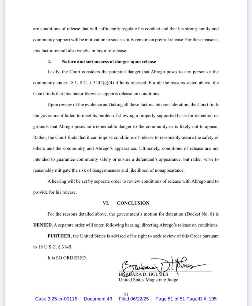 are conditions of release that will sufficiently regulate his conduct and that his strong family and community support will be motivation to successfully remain on pretrial release. For these reasons,
this factor overall also weighs in favor of release.
4. Nature and seriousness of danger upon release
Lastly, the Court considers the potential danger that Abrego poses to any person or the
community under 18 U.S.C. § 3142(g)(4) if he is released. For all the reasons stated above, the
Court finds that this factor likewise supports release on conditions.
Upon review of the evidence and taking all these factors into consideration, the Court finds
the government failed to meet its burden of showing a properly supported basis for detention on grounds that Abrego poses an irremediable danger to the community or is likely not to appear.
Rather, the Court finds that it can impose conditions of release to reasonably assure the safety of others and the community and Abrego's appearance. Ultimately, conditions of release are not intended to guarantee community safety or ensure a defendant's appearance, but rather serve to reasonably mitigate the risk of dangerousness and likelihood of nonappearance.
A hearing will be set by separate order to review conditions of release with Abrego and to
provide for his release.
VI.
CONCLUSION
For the reasons detailed above, the government's motion for detention (Docket No. 8) is
DENIED. A separate order will enter, following hearing, directing Abrego's release on conditions.
FURTHER, the United States is advised of its right to seek review of this Order pursuant
to 18 U.S.C. § 3145.
It is SO ORDERED.
United States Magistrate Judge
Case 3:25-cr-00115 Document 43 Filed 06/22/25 Page 51 of 51 PagelD #: 195