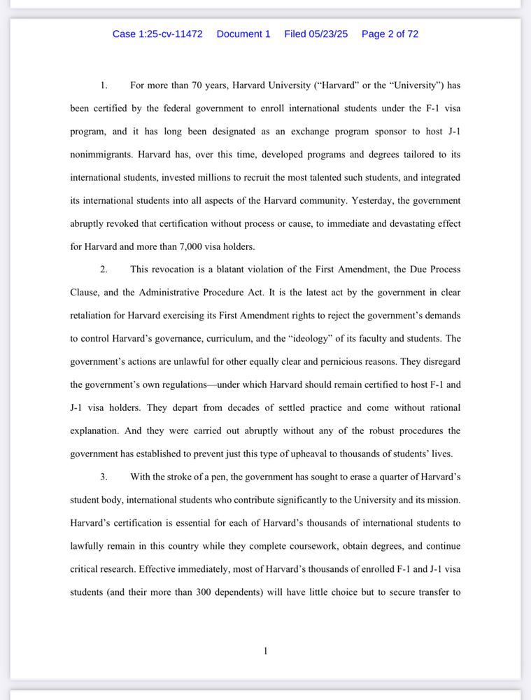 Case 1:25-cv-11472 Document 1 Filed 05/23/25
Page 2 of 72
1. For more than 70 years, Harvard University ("Harvard" or the "University") has
been certified by the federal government to enroll international students under the F-1 visa
program, and it has long been designated as an exchange program sponsor to host J-1
nonimmigrants. Harvard has, over this time, developed programs and degrees tailored to its
international students, invested millions to recruit the most talented such students, and integrated
its international students into all aspects of the Harvard community. Yesterday, the government
abruptly revoked that certification without process or cause, to immediate and devastating effect
for Harvard and more than 7,000 visa holders.
2. This revocation is a blatant violation of the First Amendment, the Due Process
Clause, and the Administrative Procedure Act. It is the latest act by the government in clear
retaliation for Harvard exercising its First Amendment rights to reject the government's demands
to control Harvard's governance, curriculum, and the "ideology" of its faculty and students. The
government's actions are unlawful for other equally clear and pernicious reasons. They disregard
the government's own regulations-under which Harvard should remain certified to host F-1 and
J-1 visa holders. They depart from decades of settled practice and come without rational
explanation. And they were carried out abruptly without any of the robust procedures the
government has established to prevent just this type of upheaval to thousands of students' lives.
3. With the stroke of a pen, the government has sought to erase a quarter of Harvard's
student body, international students who contribute significantly to the University and its mission.
Harvard's certification is essential for each of Harvard's thousands of international students to
lawfully remain in this country while they complete coursework, obtain degrees, and continue
critical research. Effective immedia…