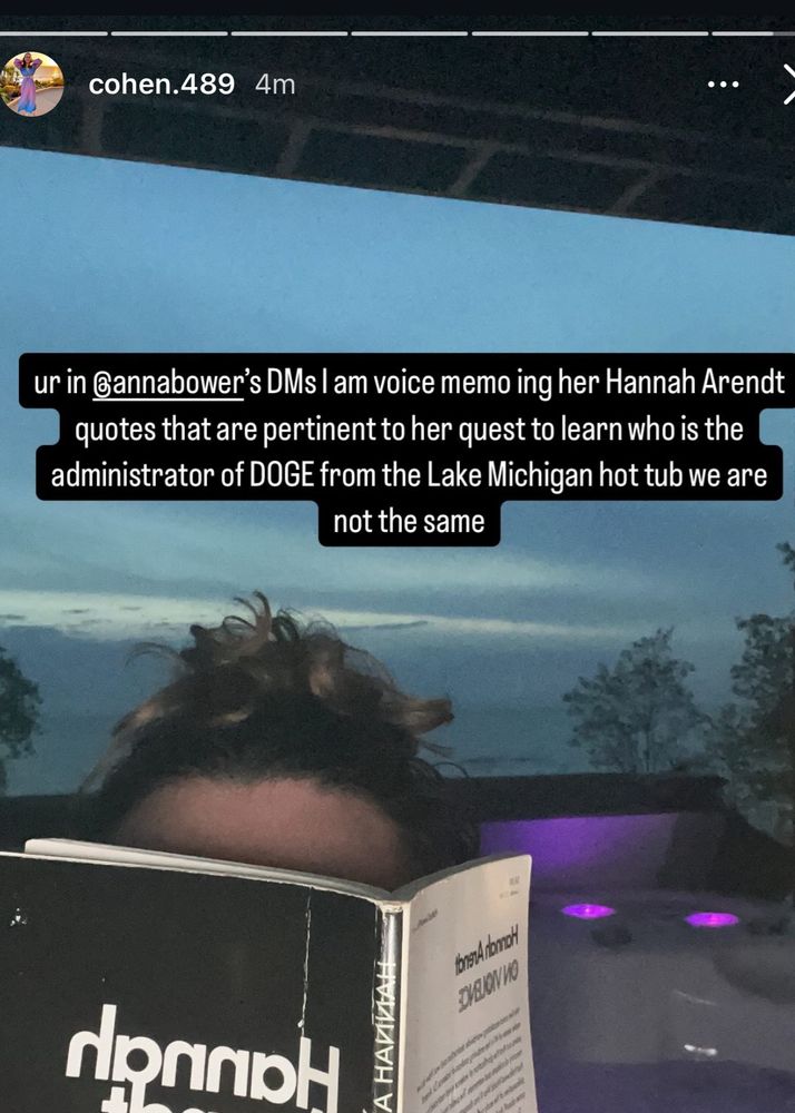 Rachel Cohen insta story: ur in Gannabower's DMs I am voice memo ing her Hannah Arendt quotes that are pertinent to her quest to learn who is the administrator of DOGE from the Lake Michigan hot tub we are not the same 
