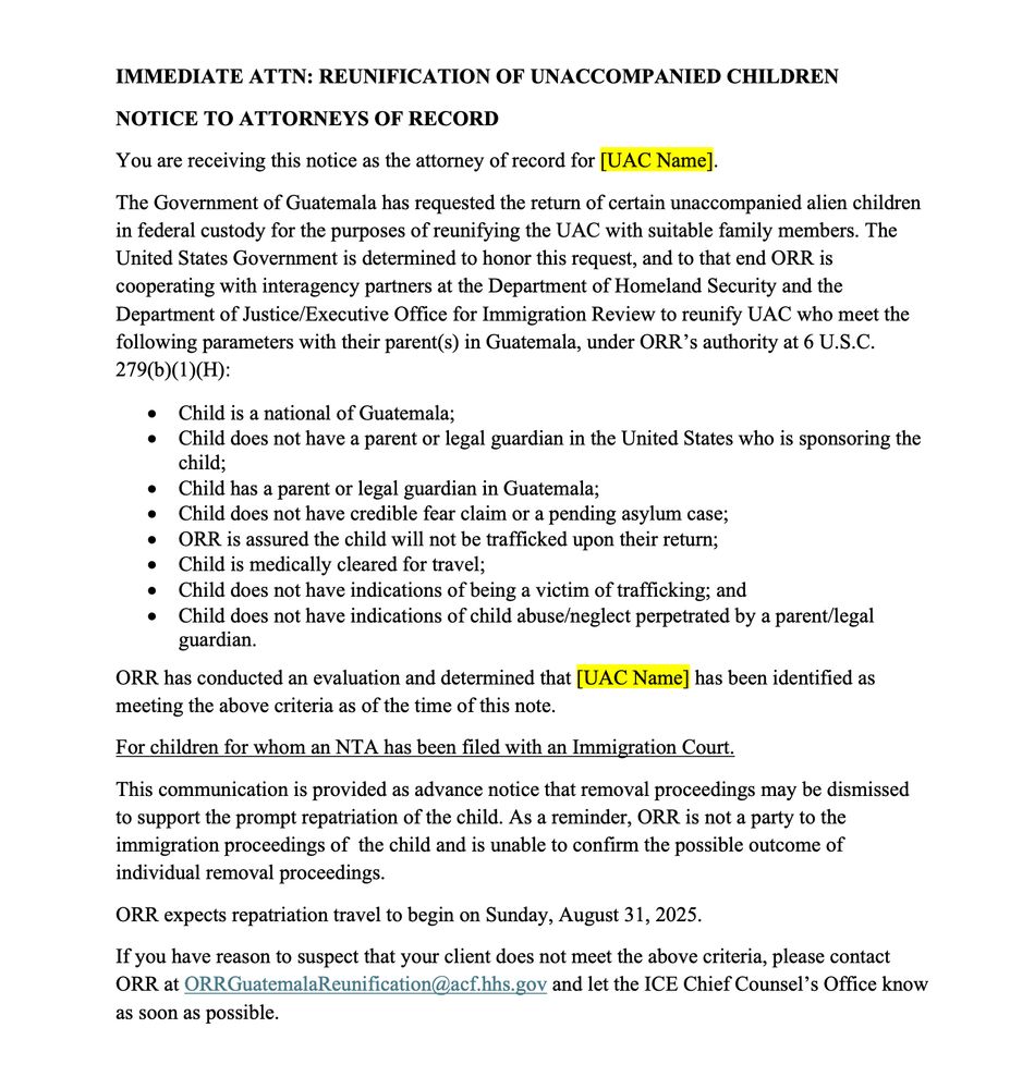 IMMEDIATE ATTN: REUNIFICATION OF UNACCOMPANIED CHILDREN NOTICE TO ATTORNEYS OF RECORD You are receiving this notice as the attorney of record for [UAC Name]. The Government of Guatemala has requested the return of certain unaccompanied alien children in federal custody for the purposes of reunifying the UAC with suitable family members. The United States Government is determined to honor this request, and to that end ORR is cooperating with interagency partners at the Department of Homeland Security and the Department of Justice/Executive Office for Immigration Review to reunify UAC who meet the following parameters with their parents) in Guatemala, under ORR's authority at 6 U.S.C. 279(b)(1)(H): • Child is a national of Guatemala; Child does not have a parent or legal guardian in the United States who is sponsoring the child; • Child has a parent or legal guardian in Guatemala; Child does not have credible fear claim or a pending asylum case; ORR is assured the child will not be trafficked upon their return; Child is medically cleared for travel; Child does not have indications of being a victim of trafficking; and • Child does not have indications of child abuse/neglect perpetrated by a parent/legal guardian. ORR has conducted an evaluation and determined that [UAC Name] has been identified as meeting the above criteria as of the time of this note. For children for whom an NTA has been filed with an Immigration Court. This communication is provided as advance notice that removal proceedings may be dismissed to support the prompt repatriation of the child. As a reminder, ORR is not a party to the immigration proceedings of the child and is unable to confirm the possible outcome of individual removal proceedings. ORR expects repatriation travel to begin on Sunday, August 31, 2025. If you have reason to suspect that your client does not meet the above criteria, please contact ORR at ORRGuatemalaReunification@acf.hhs.gov and let the ICE Chief Counsel's Office know as …