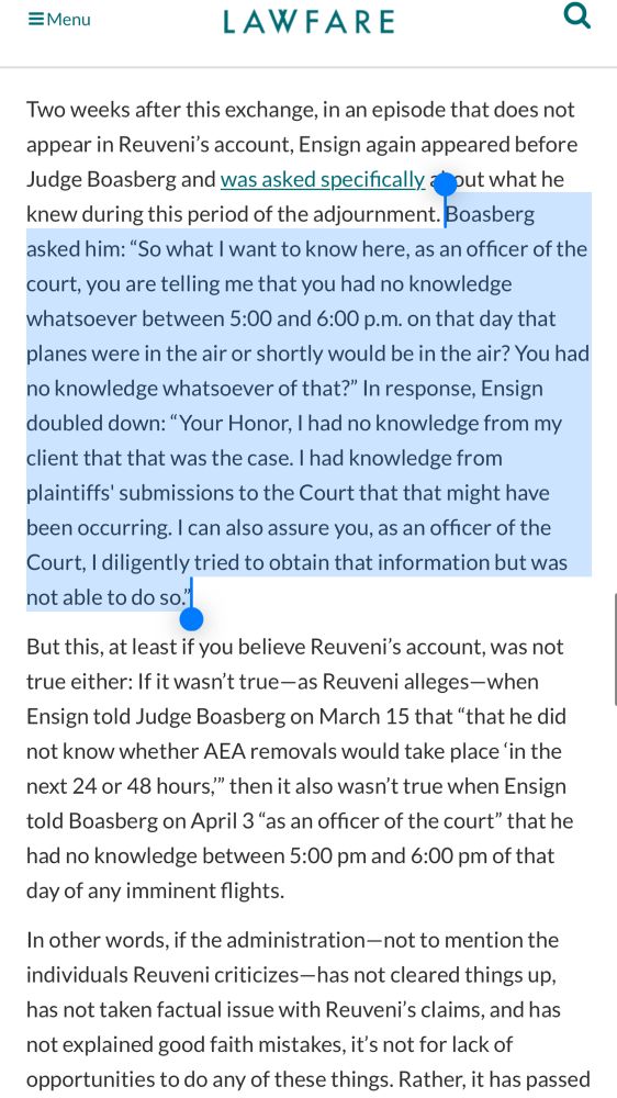=Menu
LAWFARE
Two weeks after this exchange, in an episode that does not appear in Reuveni's account, Ensign again appeared before Judge Boasberg and was asked specifically a put what he knew during this period of the adjournment. Boasberg asked him: "So what I want to know here, as an officer of the court, you are telling me that you had no knowledge whatsoever between 5:00 and 6:00 p.m. on that day that planes were in the air or shortly would be in the air? You had no knowledge whatsoever of that?" In response, Ensign doubled down: "Your Honor, I had no knowledge from my client that that was the case. I had knowledge from plaintiffs' submissions to the Court that that might have been occurring. I can also assure you, as an officer of the Court, I diligently tried to obtain that information but was not able to do so."
But this, at least if you believe Reuveni's account, was not true either: If it wasn't true-as Reuveni alleges-when Ensign told Judge Boasberg on March 15 that "that he did not know whether AEA removals would take place 'in the next 24 or 48 hours," then it also wasn't true when Ensign told Boasberg on April 3 "as an officer of the court" that he had no knowledge between 5:00 pm and 6:00 pm of that day of any imminent flights.
In other words, if the administration-not to mention the individuals Reuveni criticizes-has not cleared things up, has not taken factual issue with Reuveni's claims, and has not explained good faith mistakes, it's not for lack of opportunities to do any of these things. Rather, it has passed