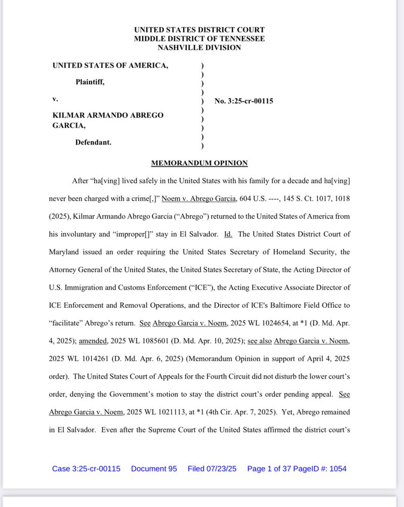 MEMORANDUM OPINION
After "ha[ving] lived safely in the United States with his family for a decade and ha[ving]
never been charged with a crime[I" Noem v. Abrego Garcia, 604 U.S. ----, 145 S. Ct. 1017, 1018
(2025), Kilmar Armando Abrego Garcia ("Abrego") returned to the United States of America from
his involuntary and "improper]" stay in El Salvador. Id. The United States District Court of
Maryland issued an order requiring the United States Secretary of Homeland Security, the
Attorney General of the United States, the United States Secretary of State, the Acting Director of
U.S. Immigration and Customs Enforcement ("ICE"), the Acting Executive Associate Director of
ICE Enforcement and Removal Operations, and the Director of ICE's Baltimore Field Office to
"facilitate" Abrego's return. See Abrego Garcia v. Noem, 2025 WL 1024654, at *1 (D. Md. Apr.
4, 2025); amended, 2025 WL 1085601 (D. Md. Apr. 10, 2025); see also Abrego Garcia v. Noem,
2025 WL 1014261 (D. Md. Apr. 6, 2025) (Memorandum Opinion in support of April 4, 2025
order). The United States Court of Appeals for the Fourth Circuit did not disturb the lower court's
order, denying the Government's motion to stay the district court's order pending appeal. See
Abrego Garcia v. Noem, 2025 WL 1021113, at *1 (4th Cir. Apr. 7, 2025). Yet, Abrego remained
in El Salvador. Even after the Supreme Court of the United States affirmed the district court's
Case 3:25-cr-00115 Document 95 Filed 07/23/25 Page 1 of 37 PagelD #: 1054