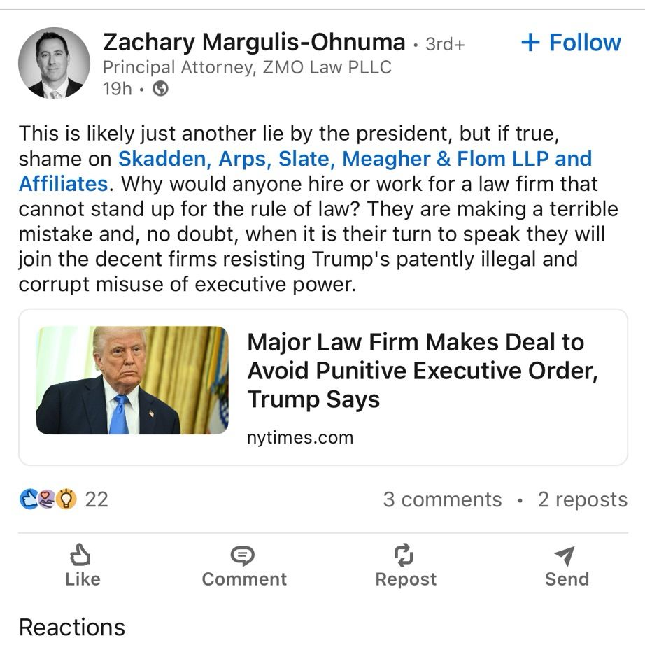 Zachary Margulis-Ohnuma, Principal Attorney, ZMO Law PLLC: 

“This is likely just another lie by the president, but if true, shame on Skadden, Arps, Slate, Meagher & Flom LLP and Affiliates. Why would anyone hire or work for a law firm that cannot stand up for the rule of law? They are making a terrible mistake and, no doubt, when it is their turn to speak they will join the decent firms resisting Trump's patently illegal and corrupt misuse of executive power.”