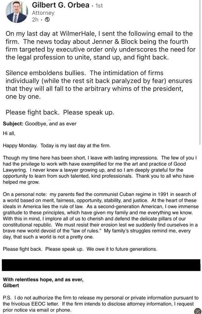 Gilbert G. Orbea

On my last day at WilmerHale, I sent the following email to the firm. The news today about Jenner & Block being the fourth firm targeted by executive order only underscores the need for the legal profession to unite, stand up, and fight back.

Silence emboldens bullies. The intimidation of firms individually (while the rest sit back paralyzed by fear) ensures that they will all fall to the arbitrary whims of the president, one by one.

Please fight back. Please speak up.

Subject: Goodbye, and as ever

Hi all,

Happy Monday. Today is my last day at the firm.

Though my time here has been short, I leave with lasting impressions. The few of you I had the privilege to work with have exemplified for me the art and practice of Good Lawyering. I never knew a lawyer growing up, and so I am deeply grateful for the opportunity to learn from such talented, kind professionals. Thank you to all who have helped me grow.

On a personal note: my parents fled the communist Cuban regime in 1991 in search of a world based on merit, fairness, opportunity, stability, and justice. At the heart of these ideals in America lies the rule of law. As a second-generation American, I owe immense gratitude to these principles, which have given my family and me everything we know.
With this in mind, I implore all of us to cherish and defend the delicate pillars of our constitutional republic. We must resist their erosion lest we suddenly find ourselves in a brave new world devoid of the "law of rules." My family's struggles remind me, every day, that such a world is not a pretty one.
Please fight back. Please speak up. We owe it to future generations.
With relentless hope, and as ever,
Gilbert

P.S. I do not authorize the firm to release my personal or private information pursuant to the frivolous EEOC letter. If the firm intends to disclose attorney information, I request prior notice via email or phone.