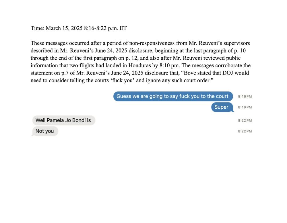 Text: These messages occurred after a period of non-responsiveness from Mr. Reuveni's supervisors described in Mr. Reuveni's June 24, 2025 disclosure, beginning at the last paragraph of p. 10 through the end of the first paragraph on p. 12, and also after Mr. Reuveni reviewed public information that two flights had landed in Honduras by 8:10 pm. The messages corroborate the statement on p.7 of Mr. Reuveni's June 24, 2025 disclosure that, "Bove stated that DOJ would
need to consider telling the courts 'fuck you' and ignore any such court order."

Reuveni: Guess we are going to say fuck you to the court
 Super

Colleague: Well Pamela Jo Bondi is
Not you