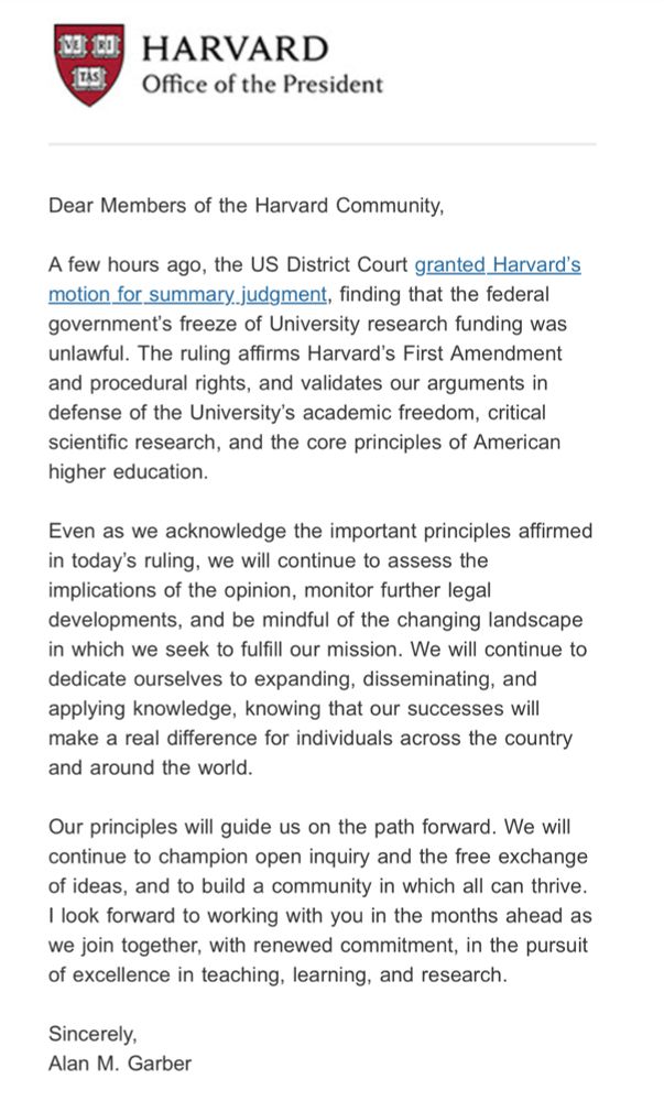 N3 10 LAS HARVARD Office of the President Dear Members of the Harvard Community, A few hours ago, the US District Court granted Harvard's motion for summary. judgment, finding that the federal government's freeze of University research funding was unlawful. The ruling affirms Harvard's First Amendment and procedural rights, and validates our arguments in defense of the University's academic freedom, critical scientific research, and the core principles of American higher education. Even as we acknowledge the important principles affirmed in today's ruling, we will continue to assess the implications of the opinion, monitor further legal developments, and be mindful of the changing landscape in which we seek to fulfill our mission. We will continue to dedicate ourselves to expanding, disseminating, and applying knowledge, knowing that our successes will make a real difference for individuals across the country and around the world. Our principles will guide us on the path forward. We will continue to champion open inquiry and the free exchange of ideas, and to build a community in which all can thrive. I look forward to working with you in the months ahead as we join together, with renewed commitment, in the pursuit of excellence in teaching, learning, and research. Sincerely, Alan M. Garber
