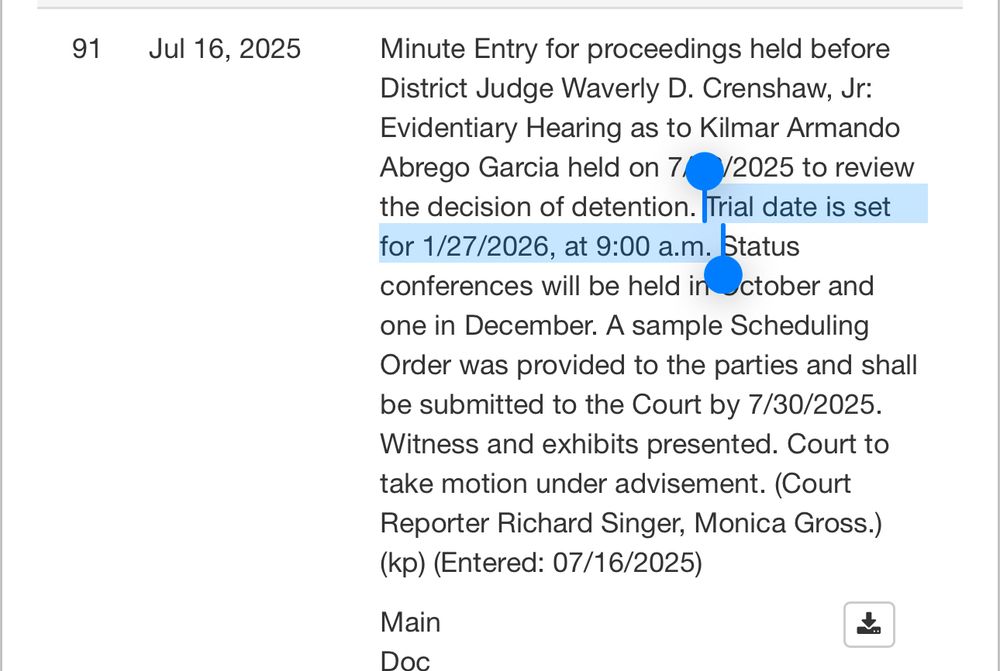 Minute Entry for proceedings held before District Judge Waverly D. Crenshaw, Jr:
Evidentiary Hearing as to Kilmar Armando Abrego Garcia held on 7/2025 to review the decision of detention. Trial date is set for 1/27/2026, at 9:00 a.m. Status conferences will be held in Uctober and one in December. A sample Scheduling Order was provided to the parties and shall be submitted to the Court by 7/30/2025.
Witness and exhibits presented. Court to take motion under advisement. (Court Reporter Richard Singer, Monica Gross.)
(kp) (Entered: 07/16/2025)