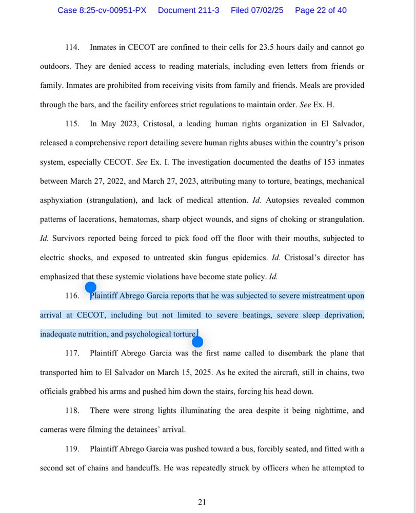 Case 8:25-cv-00951-PX Document 211-3 Filed 07/02/25 Page 22 of 40
114. Inmates in CECOT are confined to their cells for 23.5 hours daily and cannot go
outdoors. They are denied access to reading materials, including even letters from friends or
family. Inmates are prohibited from receiving visits from family and friends. Meals are provided
through the bars, and the facility enforces strict regulations to maintain order. See Ex. H.
115. In May 2023, Cristosal, a leading human rights organization in El Salvador,
released a comprehensive report detailing severe human rights abuses within the country's prison
system, especially CECOT. See Ex. I. The investigation documented the deaths of 153 inmates
between March 27, 2022, and March 27, 2023, attributing many to torture, beatings, mechanical
asphyxiation (strangulation), and lack of medical attention. Id. Autopsies revealed common
patterns of lacerations, hematomas, sharp object wounds, and signs of choking or strangulation.
Id. Survivors reported being forced to pick food off the floor with their mouths, subjected to
electric shocks, and exposed to untreated skin fungus epidemics. Id. Cristosal's director has
emphasized that these systemic violations have become state policy. Id.
116. Plaintiff Abrego Garcia reports that he was subjected to severe mistreatment upon
arrival at CECOT, including but not limited to severe beatings, severe sleep deprivation,
inadequate nutrition, and psychological torture
117. Plaintiff Abrego Garcia was the first name called to disembark the plane that
transported him to El Salvador on March 15, 2025. As he exited the aircraft, still in chains, two officials grabbed his arms and pushed him down the stairs, forcing his head down.
118. There were strong lights illuminating the area despite it being nighttime, and
cameras were filming the detainees' arrival.
119. Plaintiff Abrego Garcia was pushed toward a bus, forcibly seated, and fitted with a
second set of chains and handcuffs. He was repe…
