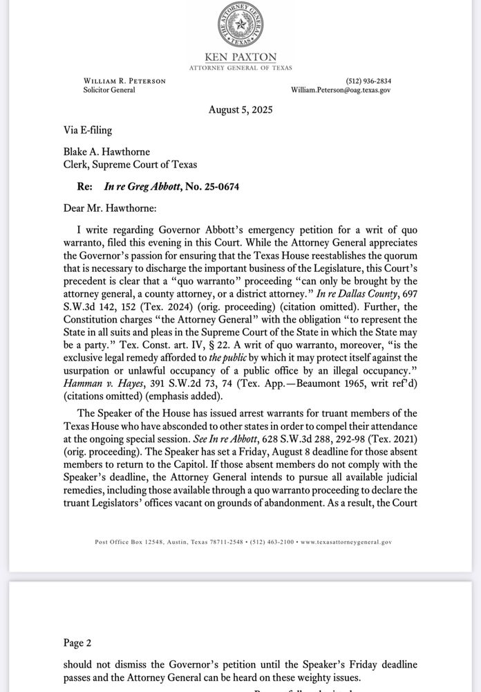 To Supreme Court clerk from Ken Paxton office: precedent is clear that a "quo warranto" proceeding "can only be brought by the attorney general, a county attorney, or a district attorney." In re Dallas County, 697
S.W.3d 142, 152 (Tex. 2024) (orig. proceeding) (citation omitted). Further, the
Constitution charges "the Attorney General" with the obligation "to represent the
State in all suits and pleas in the Supreme Court of the State in which the State may be a party." Tex. Const. art. IV, § 22. A writ of quo warranto, moreover, "is the exclusive legal remedy afforded to the public by which it may protect itself against the usurpation or unlawful occupancy of a public office by an illegal occupancy." Hamman v. Hayes, 391 S.W.2d 73, 74 (Tex. App.—Beaumont 1965, writ ref'd)
(citations omitted) (emphasis added).
The Speaker of the House has issued arrest warrants for truant members of the
Texas House who have absconded to other states in order to compel their attendance at the ongoing special session. See In re Abbott, 628 S.W.3d 288, 292-98 (Tex. 2021) (orig. proceeding). The Speaker has set a Friday, August 8 deadline for those absent members to return to the Capitol. If those absent members do not comply with the
Speaker's deadline, the Attorney General intends to pursue all available judicial remedies, including those available through a quo warranto proceeding to declare the truant Legislators' offices vacant on grounds of abandonment. As a result, the Court
Post Office Box 12548, Austin, Texas 78711-2548 • (512) 463-2100 • www.texasattorneygeneral.gov
Page 2
should not dismiss the Governor's petition until the Speaker's Friday deadline
passes and the Attorney General can be heard on these weighty issues.