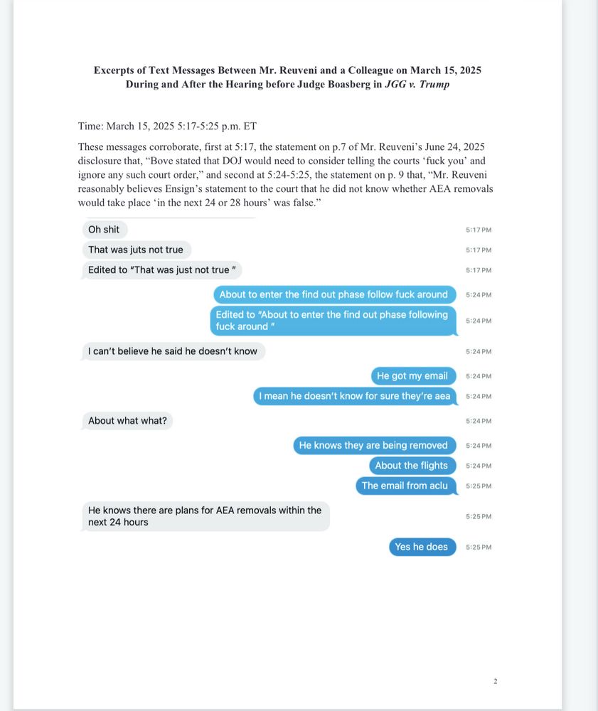 Excerpts of Text Messages Between Mr. Reuveni and a Colleague on March 15, 2025
During and After the Hearing before Judge Boasberg in JGG v. Trump
Time: March 15, 2025 5:17-5:25 p.m. ET
These messages corroborate, first at 5:17, the statement on p.7 of Mr. Reuveni's June 24, 2025 disclosure that, "Bove stated that DOJ would need to consider telling the courts 'fuck you' and ignore any such court order," and second at 5:24-5:25, the statement on p. 9 that, "Mr. Reuveni reasonably believes Ensign's statement to the court that he did not know whether AEA removals would take place "in the next 24 or 28 hours' was false."
Oh shit
5:17 PM
That was juts not true
Edited to "That was just not true"
5:17 PM
5:17 PM
About to enter the find out phase follow fuck around
Edited to "About to enter the find out phase following fuck around "
5:24 PM
5:24 PM
I can't believe he said he doesn't know
He got my email
I mean he doesn't know for sure they're aea
About what what?
He knows they are being removed
About the flights
The email from aclu
5:24 PM
5:24 PM|
5:24 PM|
5:24 PM|
5:24 PM
5:24 PM|
5:25 PM
He knows there are plans for AEA removals within the next 24 hours
5:25 PM
Yes he does
5:25 PM
2