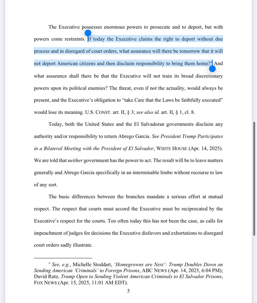 The Executive possesses enormous powers to prosecute and to deport, but with
powers come restraints. If today the Executive claims the right to deport without due
process and in disregard of court orders, what assurance will there be tomorrow that it will
not deport American citizens and then disclaim responsibility to bring them home?* And
what assurance shall there be that the Executive will not train its broad discretionary
powers upon its political enemies? The threat, even if not the actuality, would always be
present, and the Executive's obligation to "take Care that the Laws be faithfully executed"
would lose its meaning. U.S. CONST. art. II, § 3; see also id. art. II, § 1, cl. 8.
Today, both the United States and the El Salvadoran governments disclaim any
authority and/or responsibility to return Abrego Garcia. See President Trump Participates
in a Bilateral Meeting with the President of El Salvador, WHITE HOUSE (Apr. 14, 2025).
We are told that neither government has the power to act. The result will be to leave matters
generally and Abrego Garcia specifically in an interminable limbo without recourse to law of any sort.
The basic differences between the branches mandate a serious effort at mutual
respect. The respect that courts must accord the Executive must be reciprocated by the
Executive's respect for the courts. Too often today this has not been the case, as calls for
impeachment of judges for decisions the Executive disfavors and exhortations to disregard
court orders sadly illustrate.
* See, e.g., Michelle Stoddart, 'Homegrowns