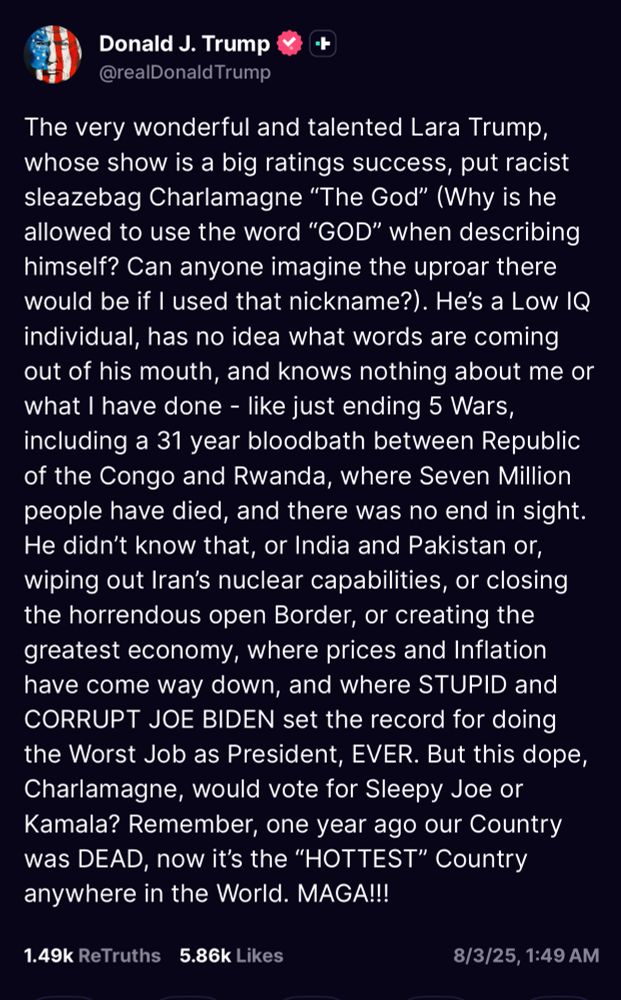 Donald J. Trump
@realDonald Trump
The very wonderful and talented Lara Trump, whose show is a big ratings success, put racist sleazebag Charlamagne "The God" (Why is he allowed to use the word "GOD" when describing himself? Can anyone imagine the uproar there would be if I used that nickname?). He's a Low IQ individual, has no idea what words are coming out of his mouth, and knows nothing about me or what I have done - like just ending 5 Wars, including a 31 year bloodbath between Republic of the Congo and Rwanda, where Seven Million people have died, and there was no end in sight.
He didn't know that, or India and Pakistan or, wiping out Iran's nuclear capabilities, or closing the horrendous open Border, or creating the greatest economy, where prices and Inflation have come way down, and where STUPID and CORRUPT JOE BIDEN set the record for doing the Worst Job as President, EVER. But this dope, Charlamagne, would vote for Sleepy Joe or Kamala? Remember, one year ago our Country was DEAD, now it's the "HOTTEST" Country anywhere in the World. MAGA!!!
1.49k ReTruths 5.86k Likes
8/3/25, 1:49 AM